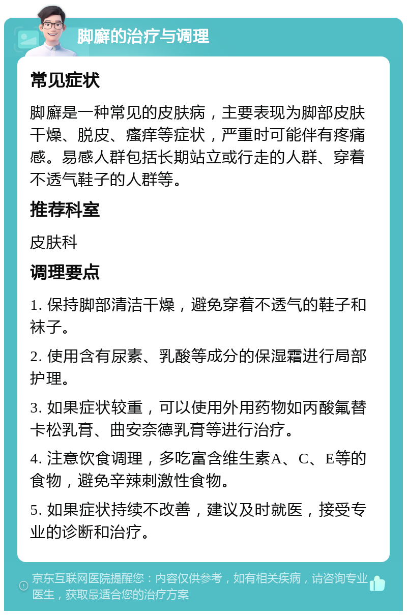 脚廯的治疗与调理 常见症状 脚廯是一种常见的皮肤病，主要表现为脚部皮肤干燥、脱皮、瘙痒等症状，严重时可能伴有疼痛感。易感人群包括长期站立或行走的人群、穿着不透气鞋子的人群等。 推荐科室 皮肤科 调理要点 1. 保持脚部清洁干燥，避免穿着不透气的鞋子和袜子。 2. 使用含有尿素、乳酸等成分的保湿霜进行局部护理。 3. 如果症状较重，可以使用外用药物如丙酸氟替卡松乳膏、曲安奈德乳膏等进行治疗。 4. 注意饮食调理，多吃富含维生素A、C、E等的食物，避免辛辣刺激性食物。 5. 如果症状持续不改善，建议及时就医，接受专业的诊断和治疗。