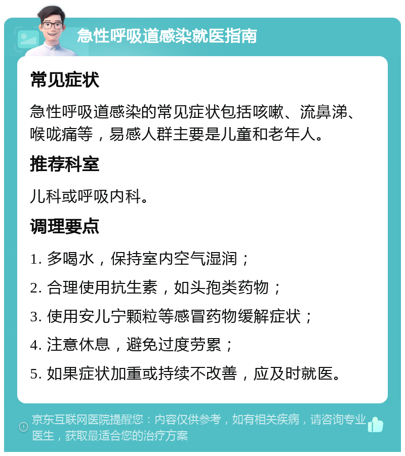 急性呼吸道感染就医指南 常见症状 急性呼吸道感染的常见症状包括咳嗽、流鼻涕、喉咙痛等，易感人群主要是儿童和老年人。 推荐科室 儿科或呼吸内科。 调理要点 1. 多喝水，保持室内空气湿润； 2. 合理使用抗生素，如头孢类药物； 3. 使用安儿宁颗粒等感冒药物缓解症状； 4. 注意休息，避免过度劳累； 5. 如果症状加重或持续不改善，应及时就医。