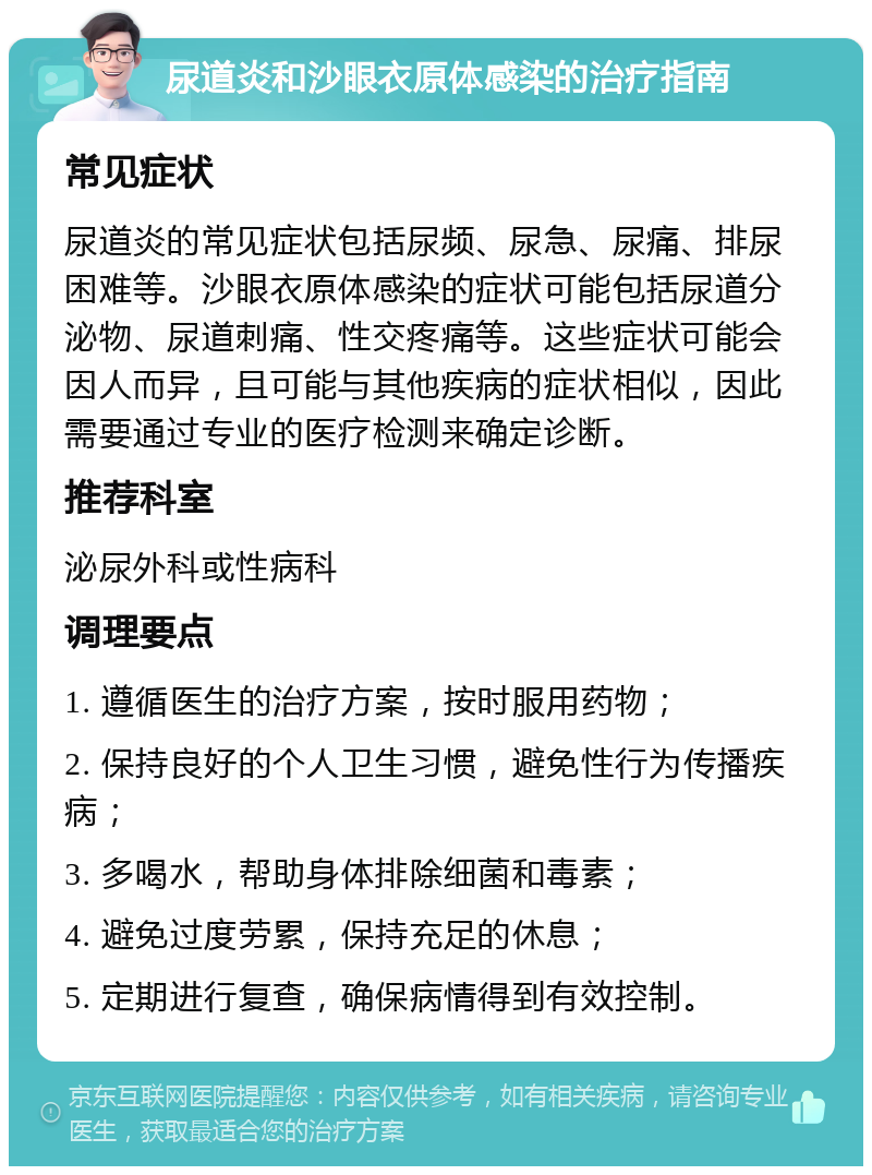 尿道炎和沙眼衣原体感染的治疗指南 常见症状 尿道炎的常见症状包括尿频、尿急、尿痛、排尿困难等。沙眼衣原体感染的症状可能包括尿道分泌物、尿道刺痛、性交疼痛等。这些症状可能会因人而异，且可能与其他疾病的症状相似，因此需要通过专业的医疗检测来确定诊断。 推荐科室 泌尿外科或性病科 调理要点 1. 遵循医生的治疗方案，按时服用药物； 2. 保持良好的个人卫生习惯，避免性行为传播疾病； 3. 多喝水，帮助身体排除细菌和毒素； 4. 避免过度劳累，保持充足的休息； 5. 定期进行复查，确保病情得到有效控制。