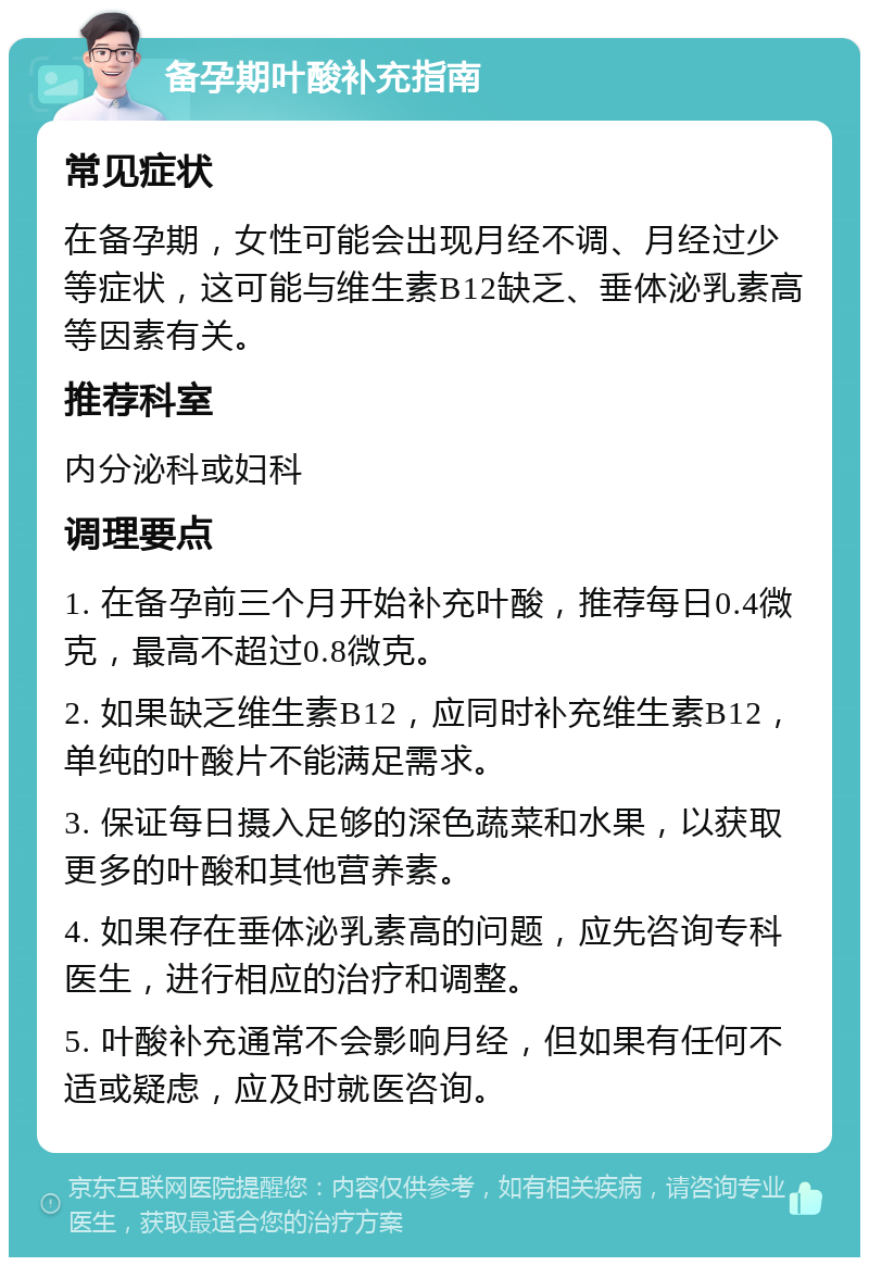 备孕期叶酸补充指南 常见症状 在备孕期，女性可能会出现月经不调、月经过少等症状，这可能与维生素B12缺乏、垂体泌乳素高等因素有关。 推荐科室 内分泌科或妇科 调理要点 1. 在备孕前三个月开始补充叶酸，推荐每日0.4微克，最高不超过0.8微克。 2. 如果缺乏维生素B12，应同时补充维生素B12，单纯的叶酸片不能满足需求。 3. 保证每日摄入足够的深色蔬菜和水果，以获取更多的叶酸和其他营养素。 4. 如果存在垂体泌乳素高的问题，应先咨询专科医生，进行相应的治疗和调整。 5. 叶酸补充通常不会影响月经，但如果有任何不适或疑虑，应及时就医咨询。