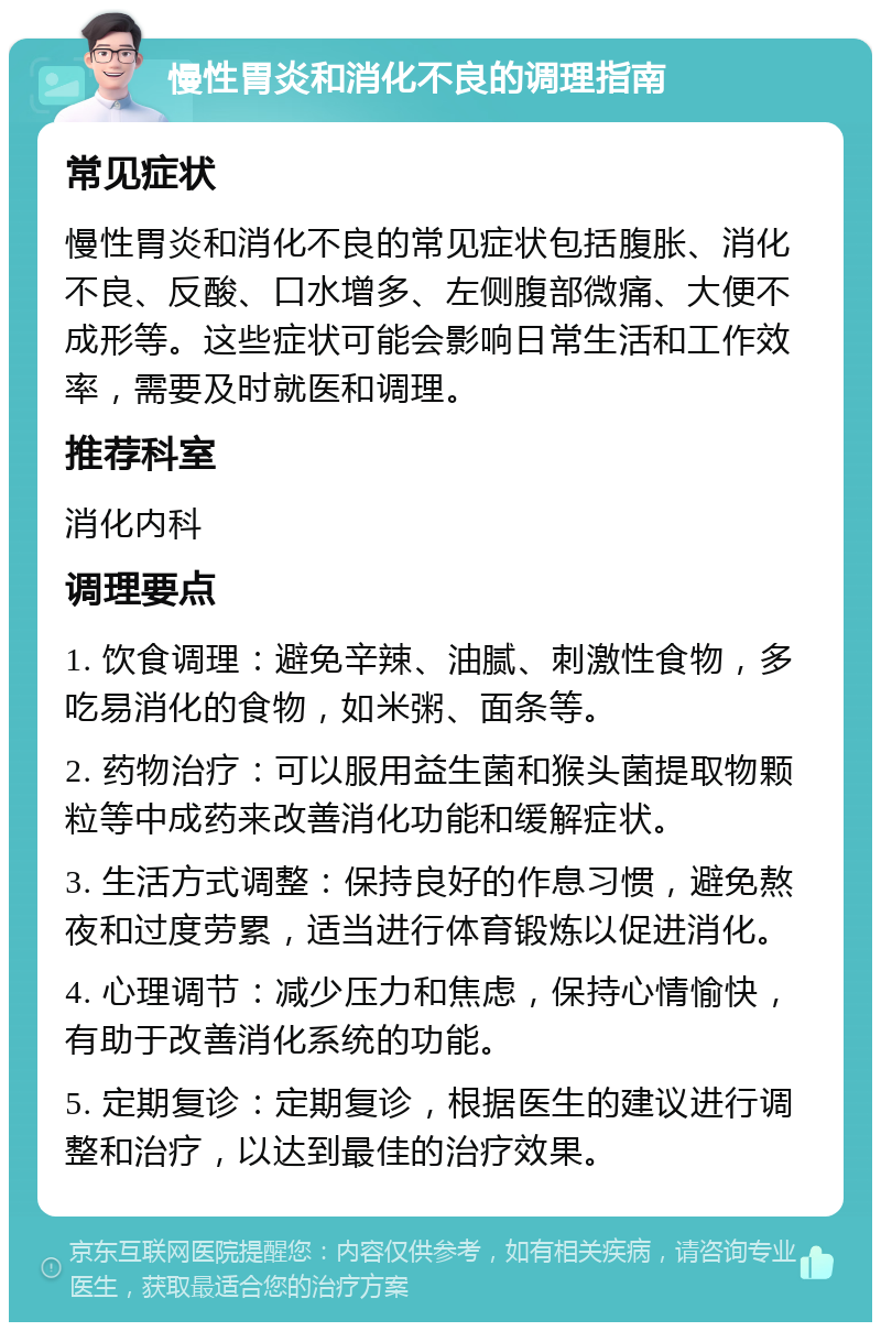 慢性胃炎和消化不良的调理指南 常见症状 慢性胃炎和消化不良的常见症状包括腹胀、消化不良、反酸、口水增多、左侧腹部微痛、大便不成形等。这些症状可能会影响日常生活和工作效率，需要及时就医和调理。 推荐科室 消化内科 调理要点 1. 饮食调理：避免辛辣、油腻、刺激性食物，多吃易消化的食物，如米粥、面条等。 2. 药物治疗：可以服用益生菌和猴头菌提取物颗粒等中成药来改善消化功能和缓解症状。 3. 生活方式调整：保持良好的作息习惯，避免熬夜和过度劳累，适当进行体育锻炼以促进消化。 4. 心理调节：减少压力和焦虑，保持心情愉快，有助于改善消化系统的功能。 5. 定期复诊：定期复诊，根据医生的建议进行调整和治疗，以达到最佳的治疗效果。