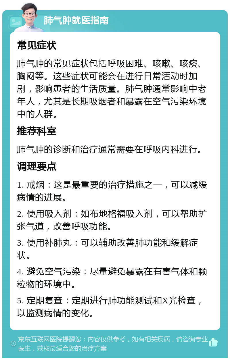 肺气肿就医指南 常见症状 肺气肿的常见症状包括呼吸困难、咳嗽、咳痰、胸闷等。这些症状可能会在进行日常活动时加剧，影响患者的生活质量。肺气肿通常影响中老年人，尤其是长期吸烟者和暴露在空气污染环境中的人群。 推荐科室 肺气肿的诊断和治疗通常需要在呼吸内科进行。 调理要点 1. 戒烟：这是最重要的治疗措施之一，可以减缓病情的进展。 2. 使用吸入剂：如布地格福吸入剂，可以帮助扩张气道，改善呼吸功能。 3. 使用补肺丸：可以辅助改善肺功能和缓解症状。 4. 避免空气污染：尽量避免暴露在有害气体和颗粒物的环境中。 5. 定期复查：定期进行肺功能测试和X光检查，以监测病情的变化。