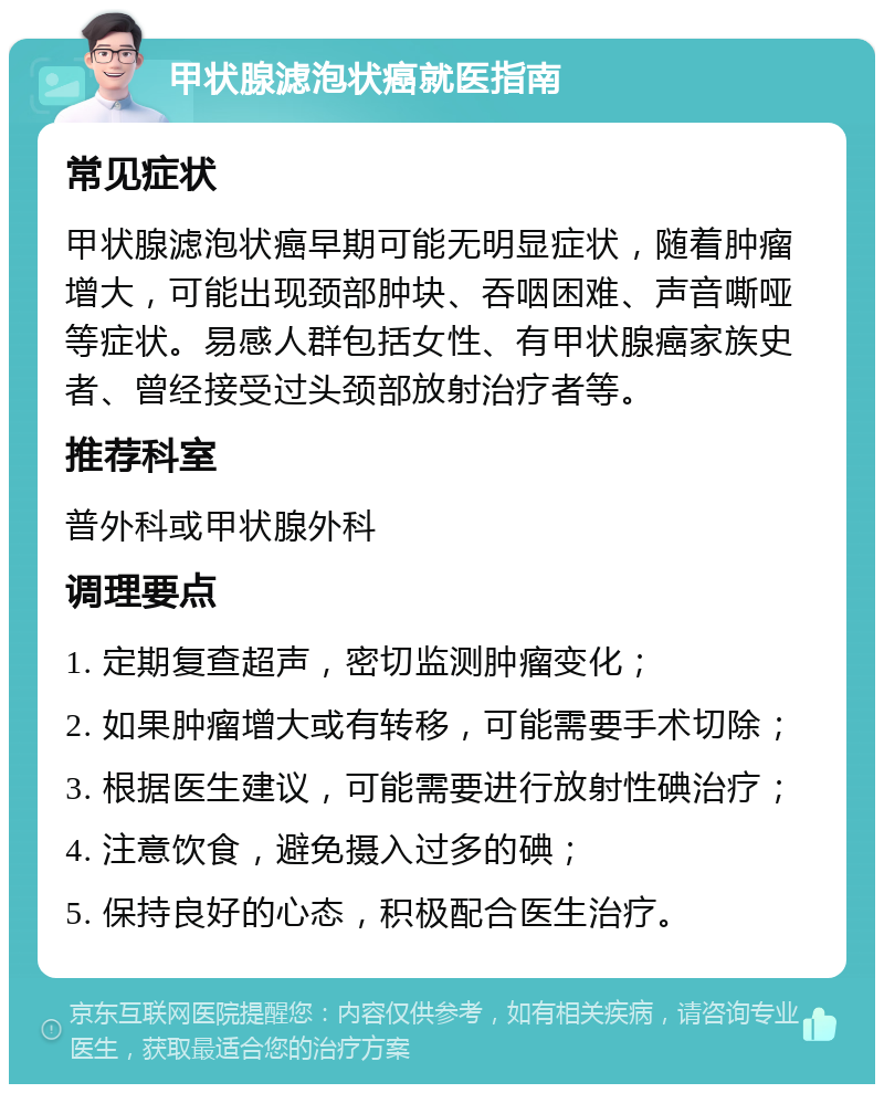 甲状腺滤泡状癌就医指南 常见症状 甲状腺滤泡状癌早期可能无明显症状，随着肿瘤增大，可能出现颈部肿块、吞咽困难、声音嘶哑等症状。易感人群包括女性、有甲状腺癌家族史者、曾经接受过头颈部放射治疗者等。 推荐科室 普外科或甲状腺外科 调理要点 1. 定期复查超声，密切监测肿瘤变化； 2. 如果肿瘤增大或有转移，可能需要手术切除； 3. 根据医生建议，可能需要进行放射性碘治疗； 4. 注意饮食，避免摄入过多的碘； 5. 保持良好的心态，积极配合医生治疗。