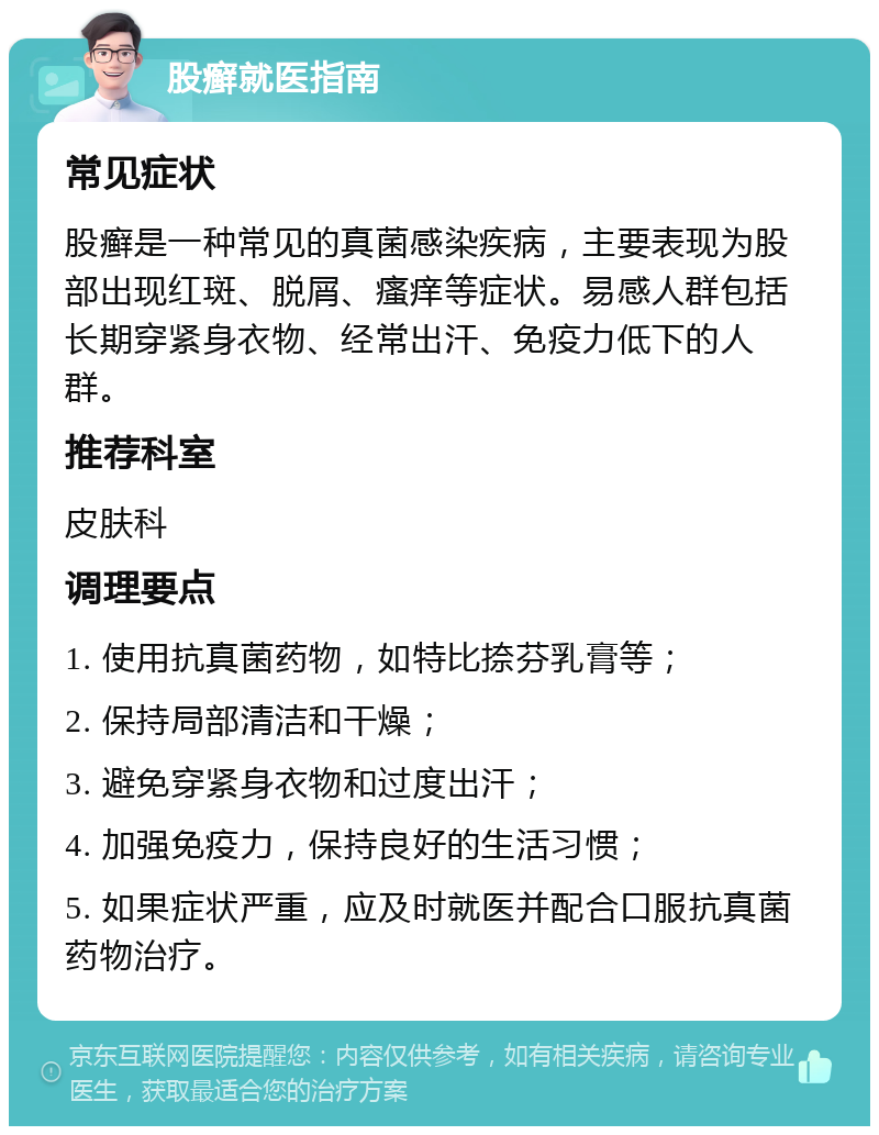 股癣就医指南 常见症状 股癣是一种常见的真菌感染疾病，主要表现为股部出现红斑、脱屑、瘙痒等症状。易感人群包括长期穿紧身衣物、经常出汗、免疫力低下的人群。 推荐科室 皮肤科 调理要点 1. 使用抗真菌药物，如特比捺芬乳膏等； 2. 保持局部清洁和干燥； 3. 避免穿紧身衣物和过度出汗； 4. 加强免疫力，保持良好的生活习惯； 5. 如果症状严重，应及时就医并配合口服抗真菌药物治疗。