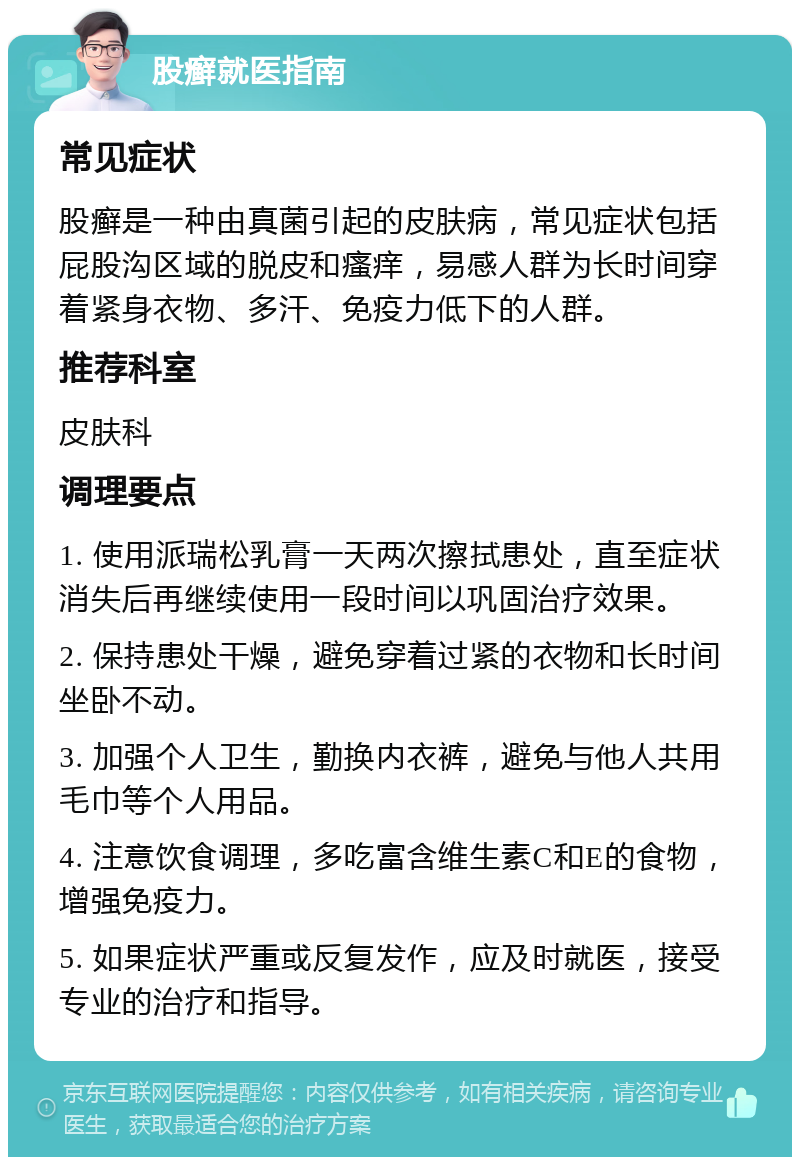 股癣就医指南 常见症状 股癣是一种由真菌引起的皮肤病，常见症状包括屁股沟区域的脱皮和瘙痒，易感人群为长时间穿着紧身衣物、多汗、免疫力低下的人群。 推荐科室 皮肤科 调理要点 1. 使用派瑞松乳膏一天两次擦拭患处，直至症状消失后再继续使用一段时间以巩固治疗效果。 2. 保持患处干燥，避免穿着过紧的衣物和长时间坐卧不动。 3. 加强个人卫生，勤换内衣裤，避免与他人共用毛巾等个人用品。 4. 注意饮食调理，多吃富含维生素C和E的食物，增强免疫力。 5. 如果症状严重或反复发作，应及时就医，接受专业的治疗和指导。