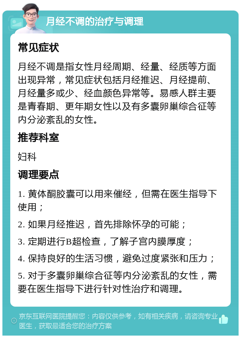 月经不调的治疗与调理 常见症状 月经不调是指女性月经周期、经量、经质等方面出现异常，常见症状包括月经推迟、月经提前、月经量多或少、经血颜色异常等。易感人群主要是青春期、更年期女性以及有多囊卵巢综合征等内分泌紊乱的女性。 推荐科室 妇科 调理要点 1. 黄体酮胶囊可以用来催经，但需在医生指导下使用； 2. 如果月经推迟，首先排除怀孕的可能； 3. 定期进行B超检查，了解子宫内膜厚度； 4. 保持良好的生活习惯，避免过度紧张和压力； 5. 对于多囊卵巢综合征等内分泌紊乱的女性，需要在医生指导下进行针对性治疗和调理。