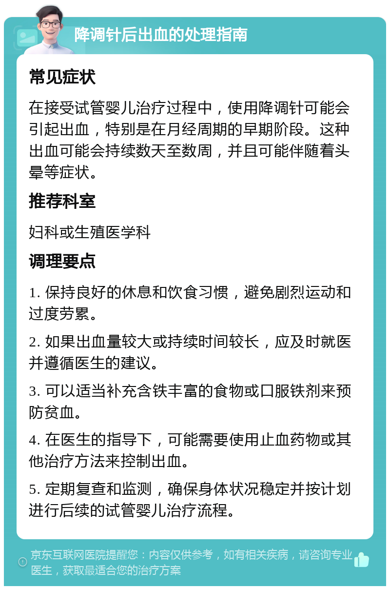 降调针后出血的处理指南 常见症状 在接受试管婴儿治疗过程中，使用降调针可能会引起出血，特别是在月经周期的早期阶段。这种出血可能会持续数天至数周，并且可能伴随着头晕等症状。 推荐科室 妇科或生殖医学科 调理要点 1. 保持良好的休息和饮食习惯，避免剧烈运动和过度劳累。 2. 如果出血量较大或持续时间较长，应及时就医并遵循医生的建议。 3. 可以适当补充含铁丰富的食物或口服铁剂来预防贫血。 4. 在医生的指导下，可能需要使用止血药物或其他治疗方法来控制出血。 5. 定期复查和监测，确保身体状况稳定并按计划进行后续的试管婴儿治疗流程。