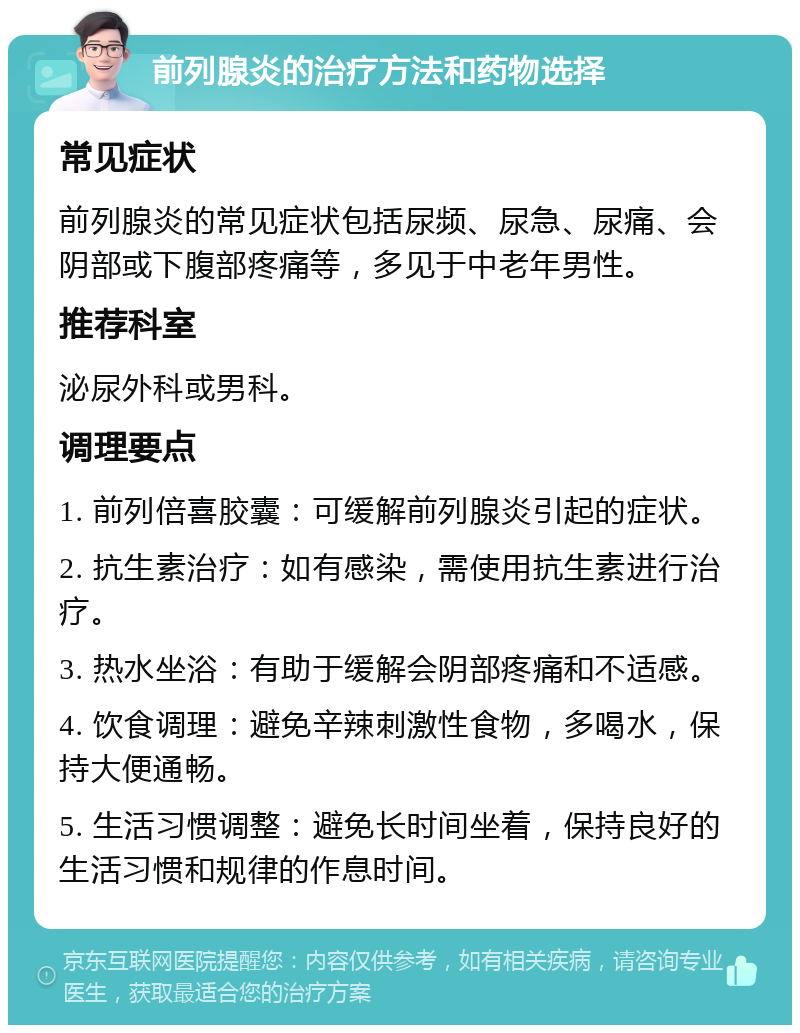 前列腺炎的治疗方法和药物选择 常见症状 前列腺炎的常见症状包括尿频、尿急、尿痛、会阴部或下腹部疼痛等，多见于中老年男性。 推荐科室 泌尿外科或男科。 调理要点 1. 前列倍喜胶囊：可缓解前列腺炎引起的症状。 2. 抗生素治疗：如有感染，需使用抗生素进行治疗。 3. 热水坐浴：有助于缓解会阴部疼痛和不适感。 4. 饮食调理：避免辛辣刺激性食物，多喝水，保持大便通畅。 5. 生活习惯调整：避免长时间坐着，保持良好的生活习惯和规律的作息时间。