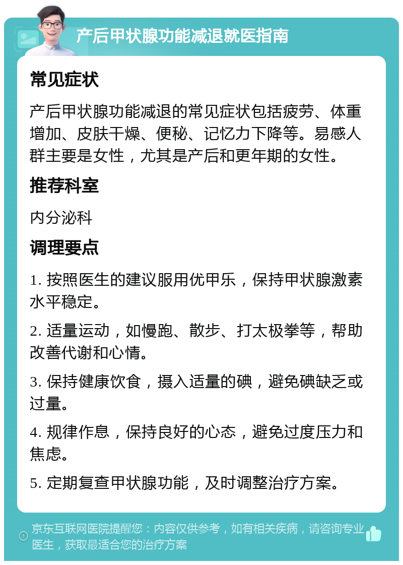 产后甲状腺功能减退就医指南 常见症状 产后甲状腺功能减退的常见症状包括疲劳、体重增加、皮肤干燥、便秘、记忆力下降等。易感人群主要是女性，尤其是产后和更年期的女性。 推荐科室 内分泌科 调理要点 1. 按照医生的建议服用优甲乐，保持甲状腺激素水平稳定。 2. 适量运动，如慢跑、散步、打太极拳等，帮助改善代谢和心情。 3. 保持健康饮食，摄入适量的碘，避免碘缺乏或过量。 4. 规律作息，保持良好的心态，避免过度压力和焦虑。 5. 定期复查甲状腺功能，及时调整治疗方案。