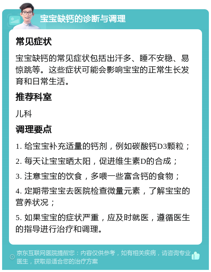 宝宝缺钙的诊断与调理 常见症状 宝宝缺钙的常见症状包括出汗多、睡不安稳、易惊跳等。这些症状可能会影响宝宝的正常生长发育和日常生活。 推荐科室 儿科 调理要点 1. 给宝宝补充适量的钙剂，例如碳酸钙D3颗粒； 2. 每天让宝宝晒太阳，促进维生素D的合成； 3. 注意宝宝的饮食，多喂一些富含钙的食物； 4. 定期带宝宝去医院检查微量元素，了解宝宝的营养状况； 5. 如果宝宝的症状严重，应及时就医，遵循医生的指导进行治疗和调理。