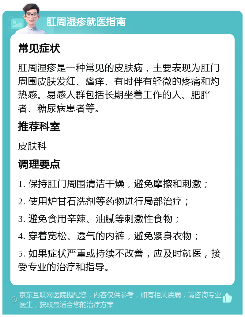 肛周湿疹就医指南 常见症状 肛周湿疹是一种常见的皮肤病，主要表现为肛门周围皮肤发红、瘙痒、有时伴有轻微的疼痛和灼热感。易感人群包括长期坐着工作的人、肥胖者、糖尿病患者等。 推荐科室 皮肤科 调理要点 1. 保持肛门周围清洁干燥，避免摩擦和刺激； 2. 使用炉甘石洗剂等药物进行局部治疗； 3. 避免食用辛辣、油腻等刺激性食物； 4. 穿着宽松、透气的内裤，避免紧身衣物； 5. 如果症状严重或持续不改善，应及时就医，接受专业的治疗和指导。