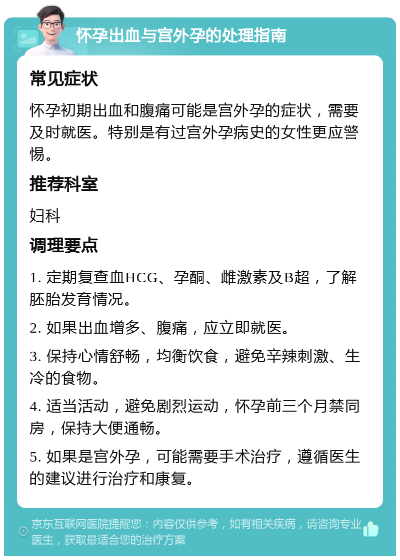 怀孕出血与宫外孕的处理指南 常见症状 怀孕初期出血和腹痛可能是宫外孕的症状，需要及时就医。特别是有过宫外孕病史的女性更应警惕。 推荐科室 妇科 调理要点 1. 定期复查血HCG、孕酮、雌激素及B超，了解胚胎发育情况。 2. 如果出血增多、腹痛，应立即就医。 3. 保持心情舒畅，均衡饮食，避免辛辣刺激、生冷的食物。 4. 适当活动，避免剧烈运动，怀孕前三个月禁同房，保持大便通畅。 5. 如果是宫外孕，可能需要手术治疗，遵循医生的建议进行治疗和康复。