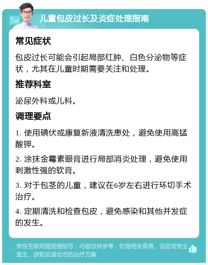 儿童包皮过长及炎症处理指南 常见症状 包皮过长可能会引起局部红肿、白色分泌物等症状，尤其在儿童时期需要关注和处理。 推荐科室 泌尿外科或儿科。 调理要点 1. 使用碘伏或康复新液清洗患处，避免使用高锰酸钾。 2. 涂抹金霉素眼膏进行局部消炎处理，避免使用刺激性强的软膏。 3. 对于包茎的儿童，建议在6岁左右进行环切手术治疗。 4. 定期清洗和检查包皮，避免感染和其他并发症的发生。