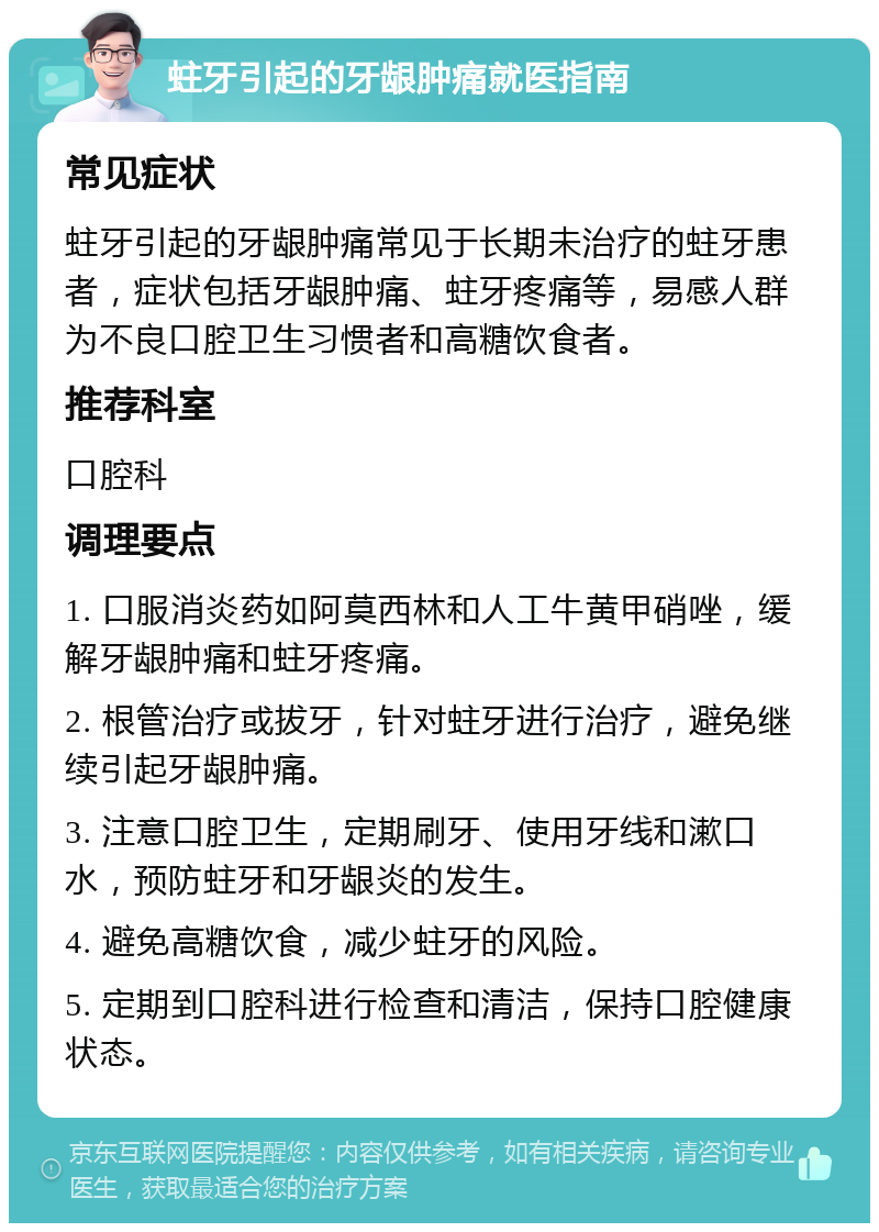 蛀牙引起的牙龈肿痛就医指南 常见症状 蛀牙引起的牙龈肿痛常见于长期未治疗的蛀牙患者，症状包括牙龈肿痛、蛀牙疼痛等，易感人群为不良口腔卫生习惯者和高糖饮食者。 推荐科室 口腔科 调理要点 1. 口服消炎药如阿莫西林和人工牛黄甲硝唑，缓解牙龈肿痛和蛀牙疼痛。 2. 根管治疗或拔牙，针对蛀牙进行治疗，避免继续引起牙龈肿痛。 3. 注意口腔卫生，定期刷牙、使用牙线和漱口水，预防蛀牙和牙龈炎的发生。 4. 避免高糖饮食，减少蛀牙的风险。 5. 定期到口腔科进行检查和清洁，保持口腔健康状态。