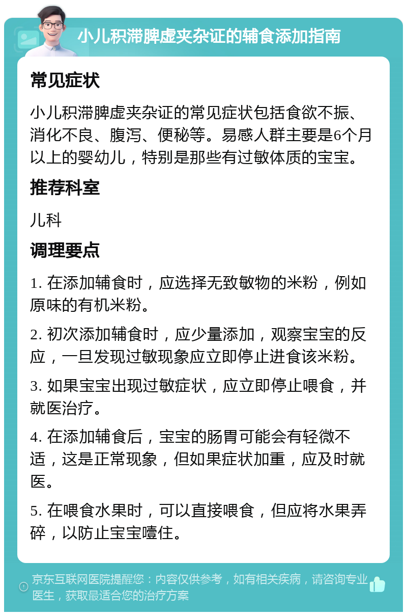 小儿积滞脾虚夹杂证的辅食添加指南 常见症状 小儿积滞脾虚夹杂证的常见症状包括食欲不振、消化不良、腹泻、便秘等。易感人群主要是6个月以上的婴幼儿，特别是那些有过敏体质的宝宝。 推荐科室 儿科 调理要点 1. 在添加辅食时，应选择无致敏物的米粉，例如原味的有机米粉。 2. 初次添加辅食时，应少量添加，观察宝宝的反应，一旦发现过敏现象应立即停止进食该米粉。 3. 如果宝宝出现过敏症状，应立即停止喂食，并就医治疗。 4. 在添加辅食后，宝宝的肠胃可能会有轻微不适，这是正常现象，但如果症状加重，应及时就医。 5. 在喂食水果时，可以直接喂食，但应将水果弄碎，以防止宝宝噎住。