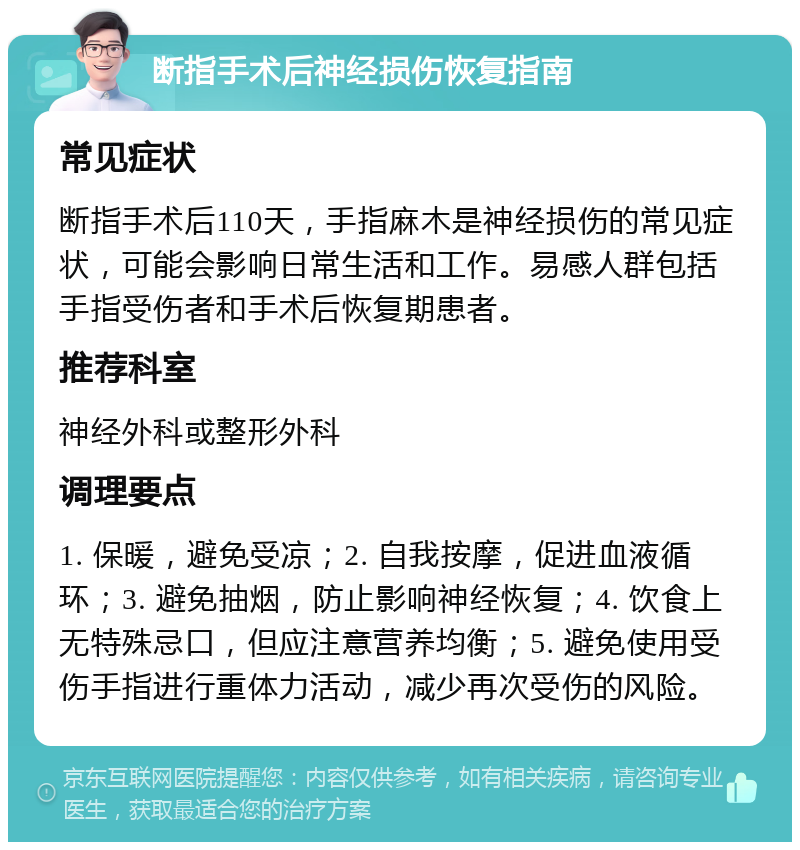 断指手术后神经损伤恢复指南 常见症状 断指手术后110天，手指麻木是神经损伤的常见症状，可能会影响日常生活和工作。易感人群包括手指受伤者和手术后恢复期患者。 推荐科室 神经外科或整形外科 调理要点 1. 保暖，避免受凉；2. 自我按摩，促进血液循环；3. 避免抽烟，防止影响神经恢复；4. 饮食上无特殊忌口，但应注意营养均衡；5. 避免使用受伤手指进行重体力活动，减少再次受伤的风险。