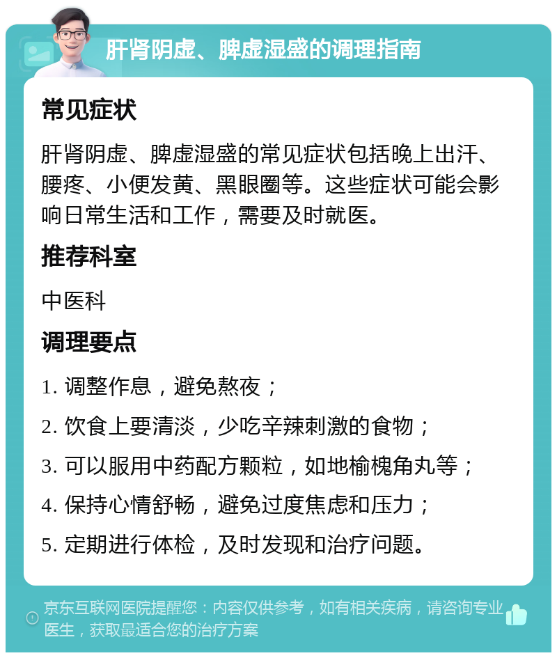 肝肾阴虚、脾虚湿盛的调理指南 常见症状 肝肾阴虚、脾虚湿盛的常见症状包括晚上出汗、腰疼、小便发黄、黑眼圈等。这些症状可能会影响日常生活和工作，需要及时就医。 推荐科室 中医科 调理要点 1. 调整作息，避免熬夜； 2. 饮食上要清淡，少吃辛辣刺激的食物； 3. 可以服用中药配方颗粒，如地榆槐角丸等； 4. 保持心情舒畅，避免过度焦虑和压力； 5. 定期进行体检，及时发现和治疗问题。