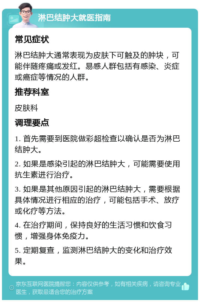 淋巴结肿大就医指南 常见症状 淋巴结肿大通常表现为皮肤下可触及的肿块，可能伴随疼痛或发红。易感人群包括有感染、炎症或癌症等情况的人群。 推荐科室 皮肤科 调理要点 1. 首先需要到医院做彩超检查以确认是否为淋巴结肿大。 2. 如果是感染引起的淋巴结肿大，可能需要使用抗生素进行治疗。 3. 如果是其他原因引起的淋巴结肿大，需要根据具体情况进行相应的治疗，可能包括手术、放疗或化疗等方法。 4. 在治疗期间，保持良好的生活习惯和饮食习惯，增强身体免疫力。 5. 定期复查，监测淋巴结肿大的变化和治疗效果。