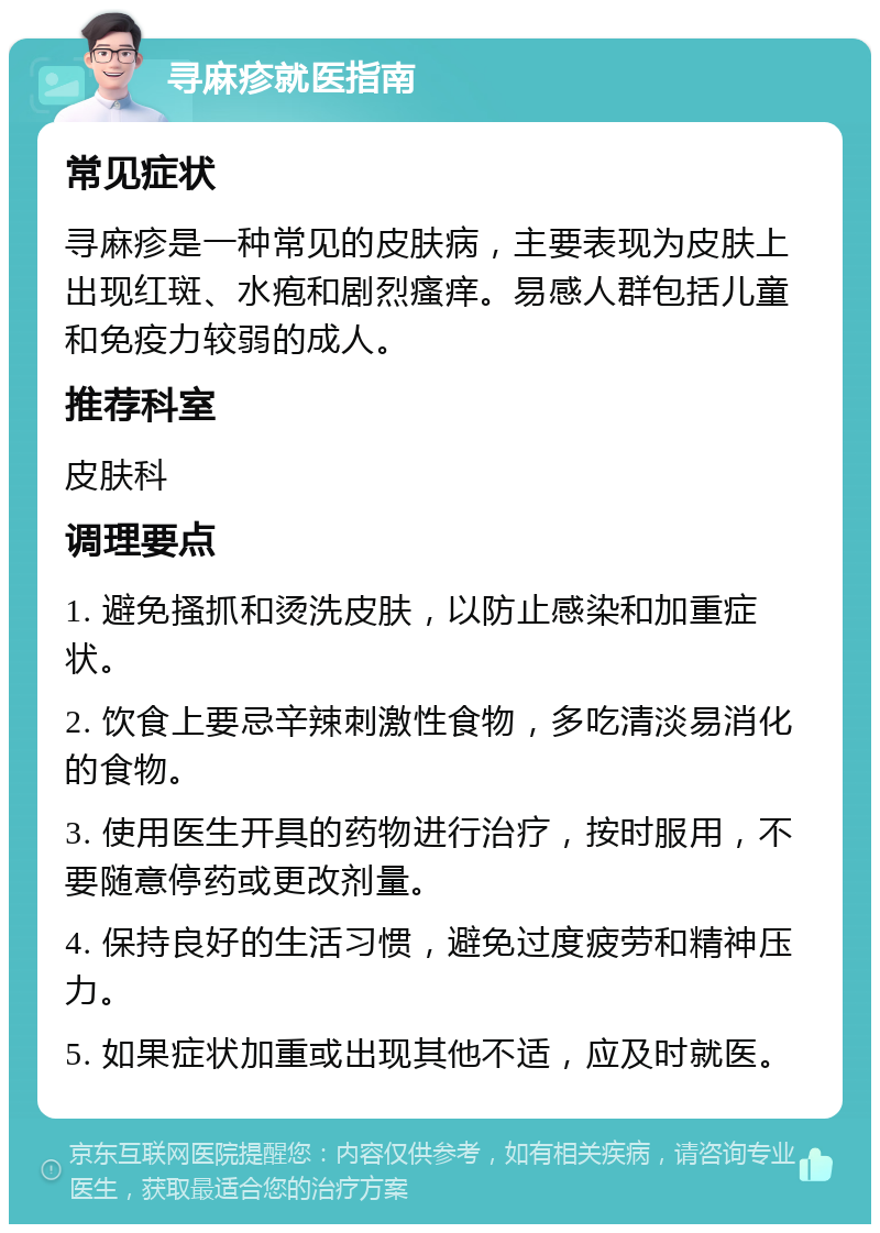 寻麻疹就医指南 常见症状 寻麻疹是一种常见的皮肤病，主要表现为皮肤上出现红斑、水疱和剧烈瘙痒。易感人群包括儿童和免疫力较弱的成人。 推荐科室 皮肤科 调理要点 1. 避免搔抓和烫洗皮肤，以防止感染和加重症状。 2. 饮食上要忌辛辣刺激性食物，多吃清淡易消化的食物。 3. 使用医生开具的药物进行治疗，按时服用，不要随意停药或更改剂量。 4. 保持良好的生活习惯，避免过度疲劳和精神压力。 5. 如果症状加重或出现其他不适，应及时就医。