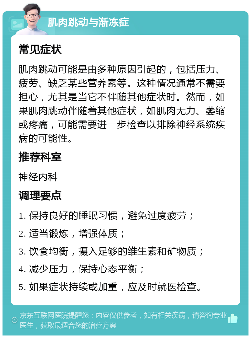 肌肉跳动与渐冻症 常见症状 肌肉跳动可能是由多种原因引起的，包括压力、疲劳、缺乏某些营养素等。这种情况通常不需要担心，尤其是当它不伴随其他症状时。然而，如果肌肉跳动伴随着其他症状，如肌肉无力、萎缩或疼痛，可能需要进一步检查以排除神经系统疾病的可能性。 推荐科室 神经内科 调理要点 1. 保持良好的睡眠习惯，避免过度疲劳； 2. 适当锻炼，增强体质； 3. 饮食均衡，摄入足够的维生素和矿物质； 4. 减少压力，保持心态平衡； 5. 如果症状持续或加重，应及时就医检查。