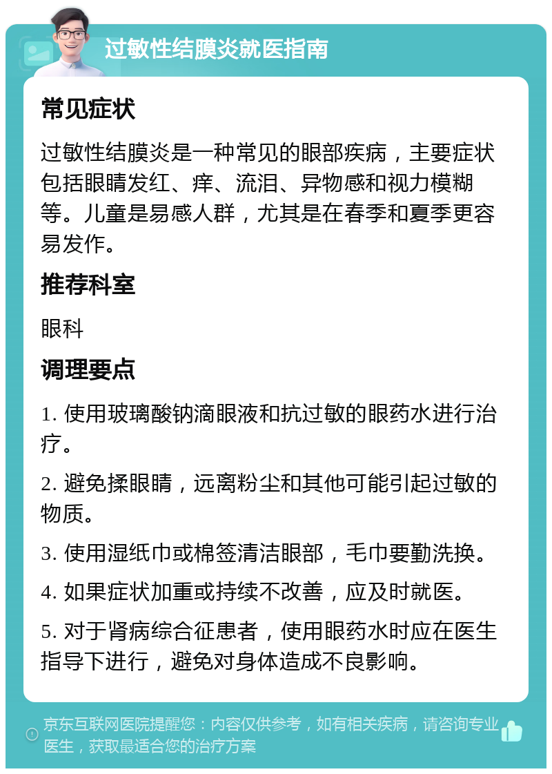 过敏性结膜炎就医指南 常见症状 过敏性结膜炎是一种常见的眼部疾病，主要症状包括眼睛发红、痒、流泪、异物感和视力模糊等。儿童是易感人群，尤其是在春季和夏季更容易发作。 推荐科室 眼科 调理要点 1. 使用玻璃酸钠滴眼液和抗过敏的眼药水进行治疗。 2. 避免揉眼睛，远离粉尘和其他可能引起过敏的物质。 3. 使用湿纸巾或棉签清洁眼部，毛巾要勤洗换。 4. 如果症状加重或持续不改善，应及时就医。 5. 对于肾病综合征患者，使用眼药水时应在医生指导下进行，避免对身体造成不良影响。