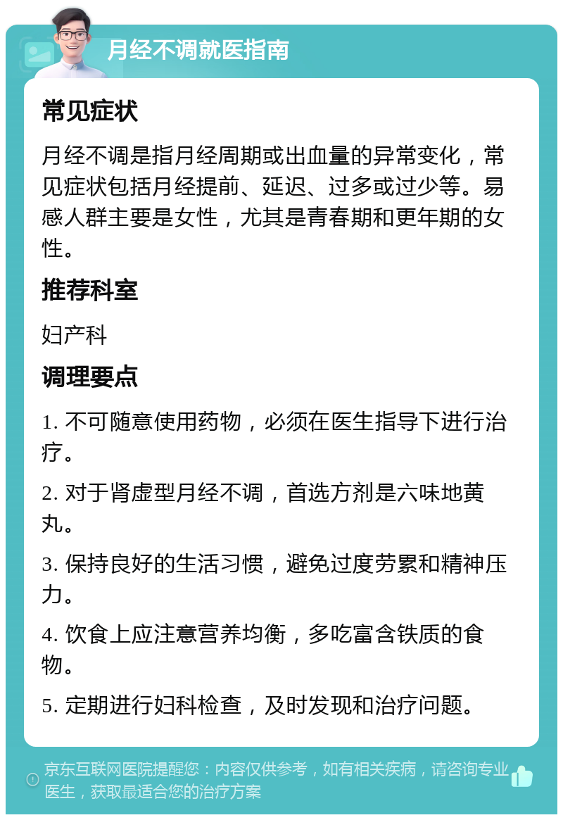 月经不调就医指南 常见症状 月经不调是指月经周期或出血量的异常变化，常见症状包括月经提前、延迟、过多或过少等。易感人群主要是女性，尤其是青春期和更年期的女性。 推荐科室 妇产科 调理要点 1. 不可随意使用药物，必须在医生指导下进行治疗。 2. 对于肾虚型月经不调，首选方剂是六味地黄丸。 3. 保持良好的生活习惯，避免过度劳累和精神压力。 4. 饮食上应注意营养均衡，多吃富含铁质的食物。 5. 定期进行妇科检查，及时发现和治疗问题。