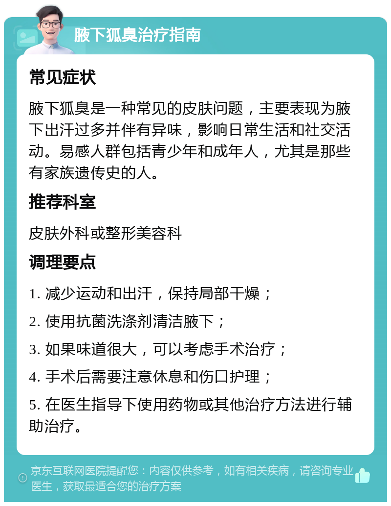 腋下狐臭治疗指南 常见症状 腋下狐臭是一种常见的皮肤问题，主要表现为腋下出汗过多并伴有异味，影响日常生活和社交活动。易感人群包括青少年和成年人，尤其是那些有家族遗传史的人。 推荐科室 皮肤外科或整形美容科 调理要点 1. 减少运动和出汗，保持局部干燥； 2. 使用抗菌洗涤剂清洁腋下； 3. 如果味道很大，可以考虑手术治疗； 4. 手术后需要注意休息和伤口护理； 5. 在医生指导下使用药物或其他治疗方法进行辅助治疗。