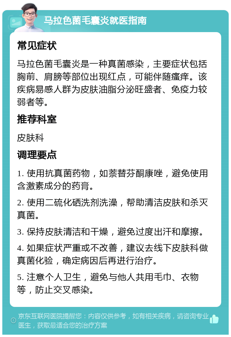 马拉色菌毛囊炎就医指南 常见症状 马拉色菌毛囊炎是一种真菌感染，主要症状包括胸前、肩膀等部位出现红点，可能伴随瘙痒。该疾病易感人群为皮肤油脂分泌旺盛者、免疫力较弱者等。 推荐科室 皮肤科 调理要点 1. 使用抗真菌药物，如萘替芬酮康唑，避免使用含激素成分的药膏。 2. 使用二硫化硒洗剂洗澡，帮助清洁皮肤和杀灭真菌。 3. 保持皮肤清洁和干燥，避免过度出汗和摩擦。 4. 如果症状严重或不改善，建议去线下皮肤科做真菌化验，确定病因后再进行治疗。 5. 注意个人卫生，避免与他人共用毛巾、衣物等，防止交叉感染。