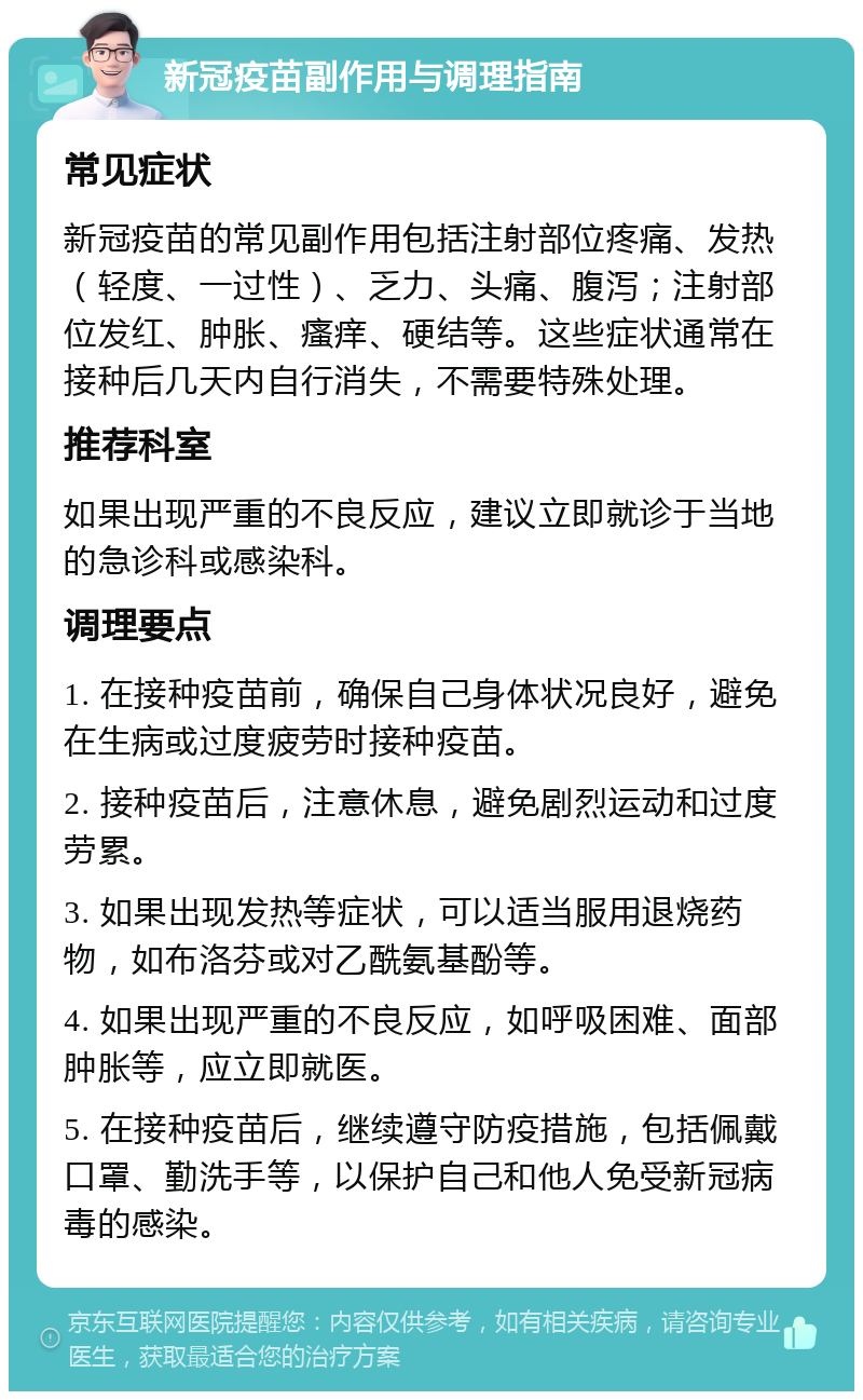 新冠疫苗副作用与调理指南 常见症状 新冠疫苗的常见副作用包括注射部位疼痛、发热（轻度、一过性）、乏力、头痛、腹泻；注射部位发红、肿胀、瘙痒、硬结等。这些症状通常在接种后几天内自行消失，不需要特殊处理。 推荐科室 如果出现严重的不良反应，建议立即就诊于当地的急诊科或感染科。 调理要点 1. 在接种疫苗前，确保自己身体状况良好，避免在生病或过度疲劳时接种疫苗。 2. 接种疫苗后，注意休息，避免剧烈运动和过度劳累。 3. 如果出现发热等症状，可以适当服用退烧药物，如布洛芬或对乙酰氨基酚等。 4. 如果出现严重的不良反应，如呼吸困难、面部肿胀等，应立即就医。 5. 在接种疫苗后，继续遵守防疫措施，包括佩戴口罩、勤洗手等，以保护自己和他人免受新冠病毒的感染。