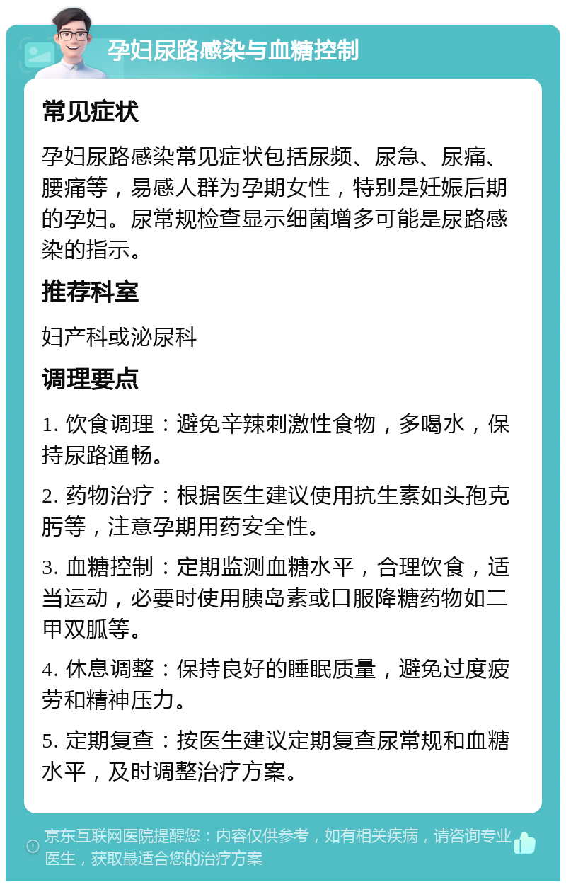 孕妇尿路感染与血糖控制 常见症状 孕妇尿路感染常见症状包括尿频、尿急、尿痛、腰痛等，易感人群为孕期女性，特别是妊娠后期的孕妇。尿常规检查显示细菌增多可能是尿路感染的指示。 推荐科室 妇产科或泌尿科 调理要点 1. 饮食调理：避免辛辣刺激性食物，多喝水，保持尿路通畅。 2. 药物治疗：根据医生建议使用抗生素如头孢克肟等，注意孕期用药安全性。 3. 血糖控制：定期监测血糖水平，合理饮食，适当运动，必要时使用胰岛素或口服降糖药物如二甲双胍等。 4. 休息调整：保持良好的睡眠质量，避免过度疲劳和精神压力。 5. 定期复查：按医生建议定期复查尿常规和血糖水平，及时调整治疗方案。