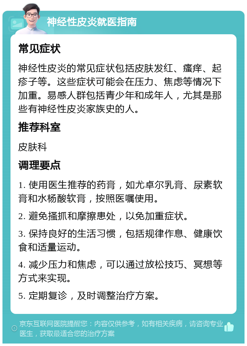 神经性皮炎就医指南 常见症状 神经性皮炎的常见症状包括皮肤发红、瘙痒、起疹子等。这些症状可能会在压力、焦虑等情况下加重。易感人群包括青少年和成年人，尤其是那些有神经性皮炎家族史的人。 推荐科室 皮肤科 调理要点 1. 使用医生推荐的药膏，如尤卓尔乳膏、尿素软膏和水杨酸软膏，按照医嘱使用。 2. 避免搔抓和摩擦患处，以免加重症状。 3. 保持良好的生活习惯，包括规律作息、健康饮食和适量运动。 4. 减少压力和焦虑，可以通过放松技巧、冥想等方式来实现。 5. 定期复诊，及时调整治疗方案。