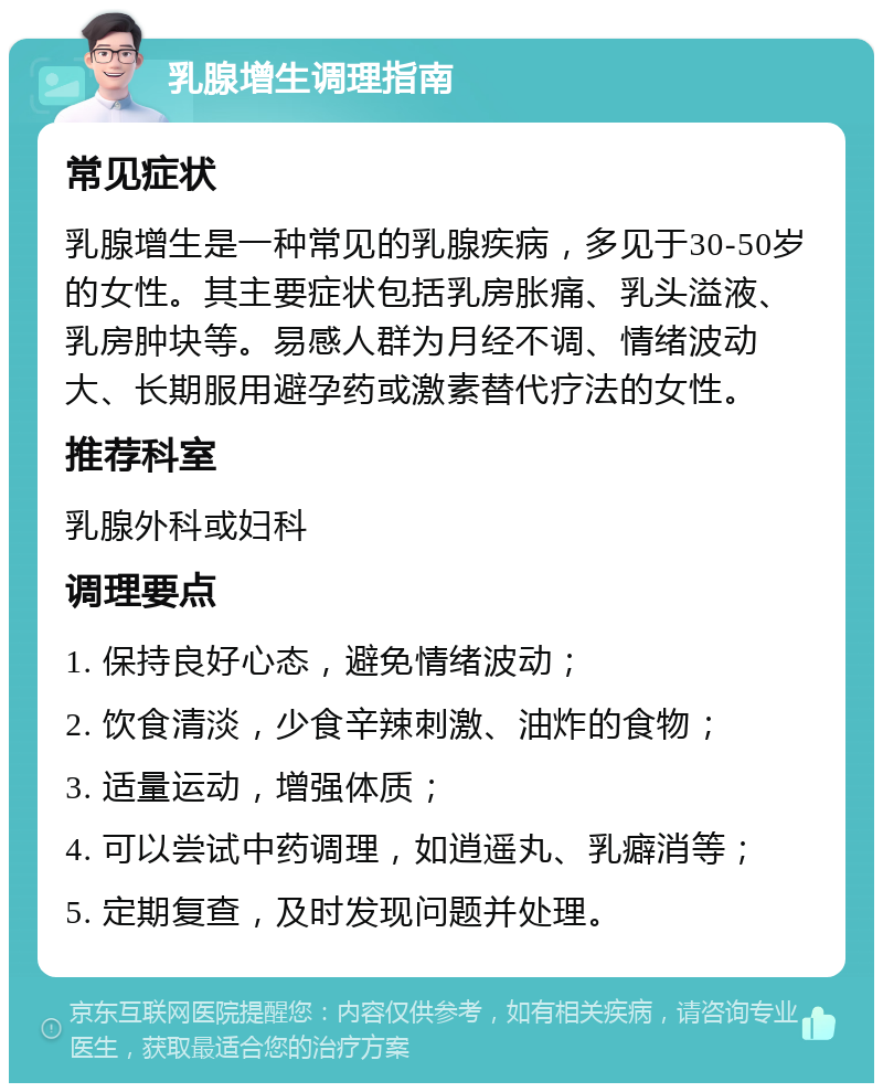 乳腺增生调理指南 常见症状 乳腺增生是一种常见的乳腺疾病，多见于30-50岁的女性。其主要症状包括乳房胀痛、乳头溢液、乳房肿块等。易感人群为月经不调、情绪波动大、长期服用避孕药或激素替代疗法的女性。 推荐科室 乳腺外科或妇科 调理要点 1. 保持良好心态，避免情绪波动； 2. 饮食清淡，少食辛辣刺激、油炸的食物； 3. 适量运动，增强体质； 4. 可以尝试中药调理，如逍遥丸、乳癖消等； 5. 定期复查，及时发现问题并处理。