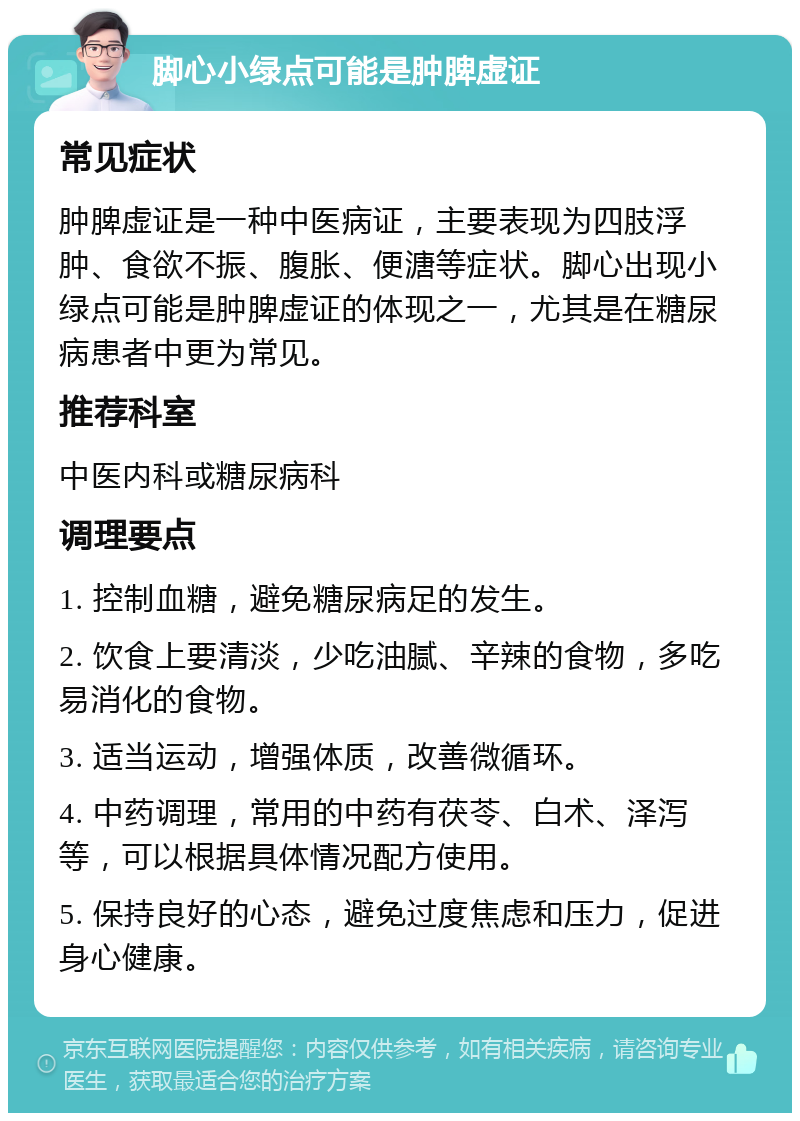 脚心小绿点可能是肿脾虚证 常见症状 肿脾虚证是一种中医病证，主要表现为四肢浮肿、食欲不振、腹胀、便溏等症状。脚心出现小绿点可能是肿脾虚证的体现之一，尤其是在糖尿病患者中更为常见。 推荐科室 中医内科或糖尿病科 调理要点 1. 控制血糖，避免糖尿病足的发生。 2. 饮食上要清淡，少吃油腻、辛辣的食物，多吃易消化的食物。 3. 适当运动，增强体质，改善微循环。 4. 中药调理，常用的中药有茯苓、白术、泽泻等，可以根据具体情况配方使用。 5. 保持良好的心态，避免过度焦虑和压力，促进身心健康。