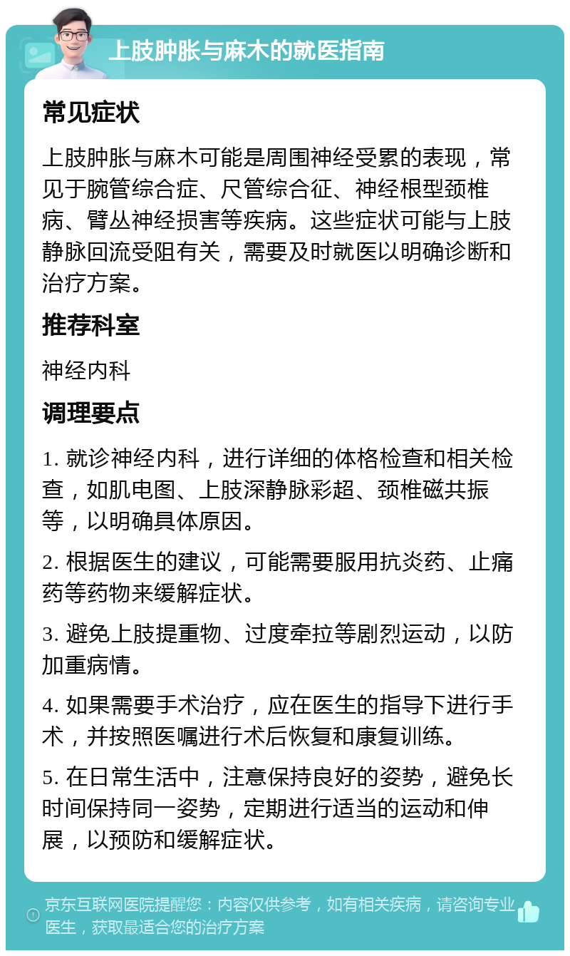 上肢肿胀与麻木的就医指南 常见症状 上肢肿胀与麻木可能是周围神经受累的表现，常见于腕管综合症、尺管综合征、神经根型颈椎病、臂丛神经损害等疾病。这些症状可能与上肢静脉回流受阻有关，需要及时就医以明确诊断和治疗方案。 推荐科室 神经内科 调理要点 1. 就诊神经内科，进行详细的体格检查和相关检查，如肌电图、上肢深静脉彩超、颈椎磁共振等，以明确具体原因。 2. 根据医生的建议，可能需要服用抗炎药、止痛药等药物来缓解症状。 3. 避免上肢提重物、过度牵拉等剧烈运动，以防加重病情。 4. 如果需要手术治疗，应在医生的指导下进行手术，并按照医嘱进行术后恢复和康复训练。 5. 在日常生活中，注意保持良好的姿势，避免长时间保持同一姿势，定期进行适当的运动和伸展，以预防和缓解症状。