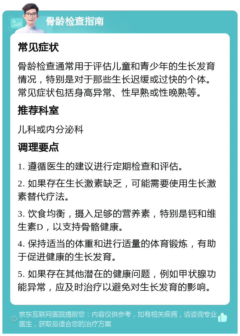 骨龄检查指南 常见症状 骨龄检查通常用于评估儿童和青少年的生长发育情况，特别是对于那些生长迟缓或过快的个体。常见症状包括身高异常、性早熟或性晚熟等。 推荐科室 儿科或内分泌科 调理要点 1. 遵循医生的建议进行定期检查和评估。 2. 如果存在生长激素缺乏，可能需要使用生长激素替代疗法。 3. 饮食均衡，摄入足够的营养素，特别是钙和维生素D，以支持骨骼健康。 4. 保持适当的体重和进行适量的体育锻炼，有助于促进健康的生长发育。 5. 如果存在其他潜在的健康问题，例如甲状腺功能异常，应及时治疗以避免对生长发育的影响。