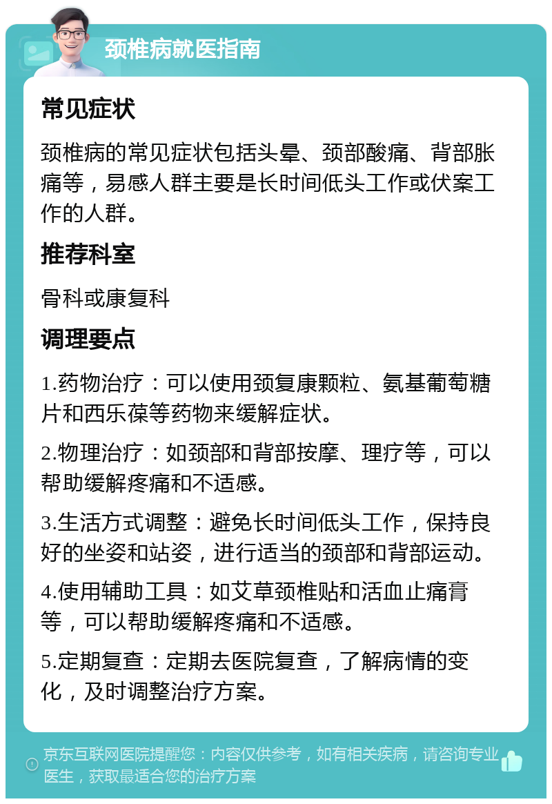 颈椎病就医指南 常见症状 颈椎病的常见症状包括头晕、颈部酸痛、背部胀痛等，易感人群主要是长时间低头工作或伏案工作的人群。 推荐科室 骨科或康复科 调理要点 1.药物治疗：可以使用颈复康颗粒、氨基葡萄糖片和西乐葆等药物来缓解症状。 2.物理治疗：如颈部和背部按摩、理疗等，可以帮助缓解疼痛和不适感。 3.生活方式调整：避免长时间低头工作，保持良好的坐姿和站姿，进行适当的颈部和背部运动。 4.使用辅助工具：如艾草颈椎贴和活血止痛膏等，可以帮助缓解疼痛和不适感。 5.定期复查：定期去医院复查，了解病情的变化，及时调整治疗方案。