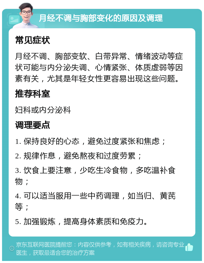 月经不调与胸部变化的原因及调理 常见症状 月经不调、胸部变软、白带异常、情绪波动等症状可能与内分泌失调、心情紧张、体质虚弱等因素有关，尤其是年轻女性更容易出现这些问题。 推荐科室 妇科或内分泌科 调理要点 1. 保持良好的心态，避免过度紧张和焦虑； 2. 规律作息，避免熬夜和过度劳累； 3. 饮食上要注意，少吃生冷食物，多吃温补食物； 4. 可以适当服用一些中药调理，如当归、黄芪等； 5. 加强锻炼，提高身体素质和免疫力。