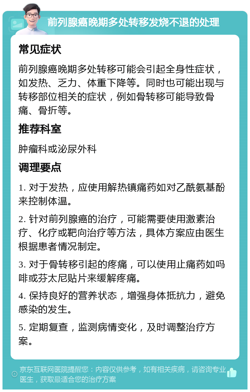 前列腺癌晚期多处转移发烧不退的处理 常见症状 前列腺癌晚期多处转移可能会引起全身性症状，如发热、乏力、体重下降等。同时也可能出现与转移部位相关的症状，例如骨转移可能导致骨痛、骨折等。 推荐科室 肿瘤科或泌尿外科 调理要点 1. 对于发热，应使用解热镇痛药如对乙酰氨基酚来控制体温。 2. 针对前列腺癌的治疗，可能需要使用激素治疗、化疗或靶向治疗等方法，具体方案应由医生根据患者情况制定。 3. 对于骨转移引起的疼痛，可以使用止痛药如吗啡或芬太尼贴片来缓解疼痛。 4. 保持良好的营养状态，增强身体抵抗力，避免感染的发生。 5. 定期复查，监测病情变化，及时调整治疗方案。