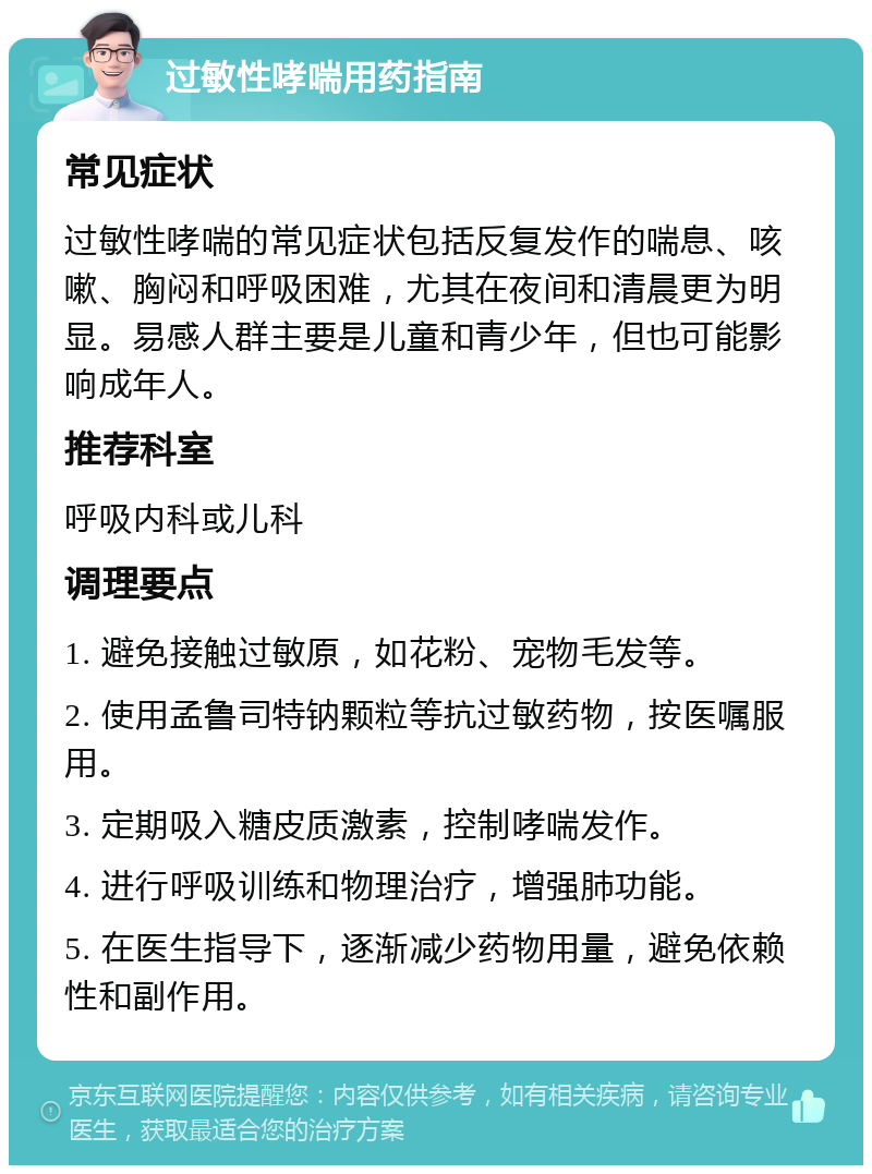 过敏性哮喘用药指南 常见症状 过敏性哮喘的常见症状包括反复发作的喘息、咳嗽、胸闷和呼吸困难，尤其在夜间和清晨更为明显。易感人群主要是儿童和青少年，但也可能影响成年人。 推荐科室 呼吸内科或儿科 调理要点 1. 避免接触过敏原，如花粉、宠物毛发等。 2. 使用孟鲁司特钠颗粒等抗过敏药物，按医嘱服用。 3. 定期吸入糖皮质激素，控制哮喘发作。 4. 进行呼吸训练和物理治疗，增强肺功能。 5. 在医生指导下，逐渐减少药物用量，避免依赖性和副作用。