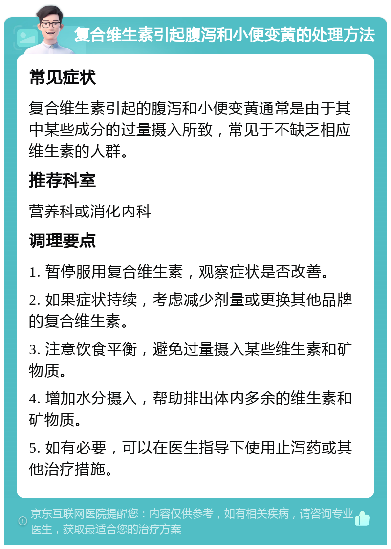 复合维生素引起腹泻和小便变黄的处理方法 常见症状 复合维生素引起的腹泻和小便变黄通常是由于其中某些成分的过量摄入所致，常见于不缺乏相应维生素的人群。 推荐科室 营养科或消化内科 调理要点 1. 暂停服用复合维生素，观察症状是否改善。 2. 如果症状持续，考虑减少剂量或更换其他品牌的复合维生素。 3. 注意饮食平衡，避免过量摄入某些维生素和矿物质。 4. 增加水分摄入，帮助排出体内多余的维生素和矿物质。 5. 如有必要，可以在医生指导下使用止泻药或其他治疗措施。