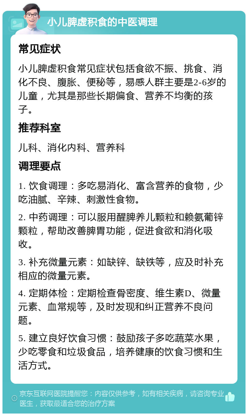 小儿脾虚积食的中医调理 常见症状 小儿脾虚积食常见症状包括食欲不振、挑食、消化不良、腹胀、便秘等，易感人群主要是2-6岁的儿童，尤其是那些长期偏食、营养不均衡的孩子。 推荐科室 儿科、消化内科、营养科 调理要点 1. 饮食调理：多吃易消化、富含营养的食物，少吃油腻、辛辣、刺激性食物。 2. 中药调理：可以服用醒脾养儿颗粒和赖氨葡锌颗粒，帮助改善脾胃功能，促进食欲和消化吸收。 3. 补充微量元素：如缺锌、缺铁等，应及时补充相应的微量元素。 4. 定期体检：定期检查骨密度、维生素D、微量元素、血常规等，及时发现和纠正营养不良问题。 5. 建立良好饮食习惯：鼓励孩子多吃蔬菜水果，少吃零食和垃圾食品，培养健康的饮食习惯和生活方式。