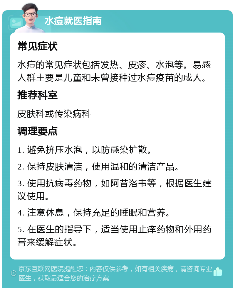 水痘就医指南 常见症状 水痘的常见症状包括发热、皮疹、水泡等。易感人群主要是儿童和未曾接种过水痘疫苗的成人。 推荐科室 皮肤科或传染病科 调理要点 1. 避免挤压水泡，以防感染扩散。 2. 保持皮肤清洁，使用温和的清洁产品。 3. 使用抗病毒药物，如阿昔洛韦等，根据医生建议使用。 4. 注意休息，保持充足的睡眠和营养。 5. 在医生的指导下，适当使用止痒药物和外用药膏来缓解症状。