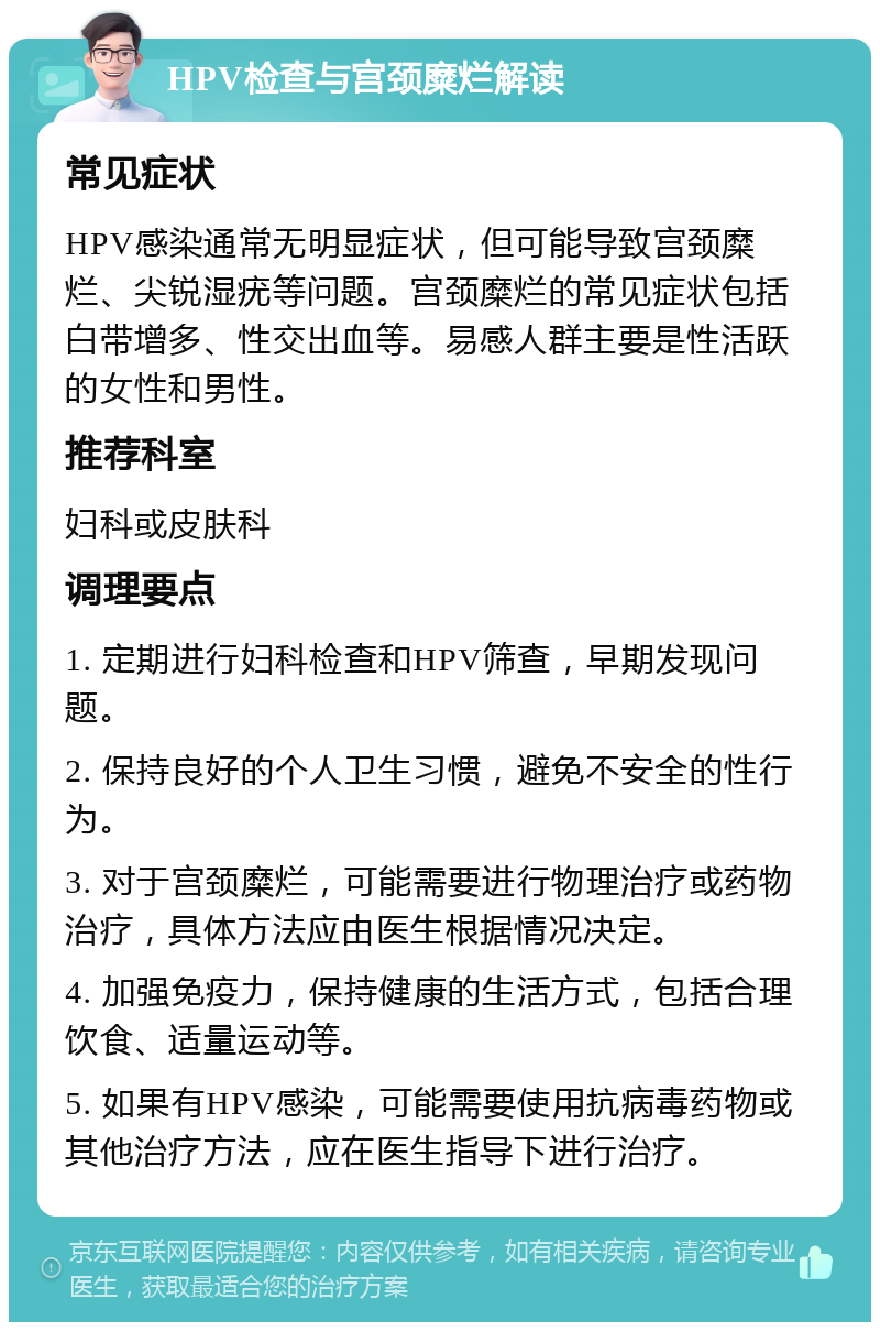 HPV检查与宫颈糜烂解读 常见症状 HPV感染通常无明显症状，但可能导致宫颈糜烂、尖锐湿疣等问题。宫颈糜烂的常见症状包括白带增多、性交出血等。易感人群主要是性活跃的女性和男性。 推荐科室 妇科或皮肤科 调理要点 1. 定期进行妇科检查和HPV筛查，早期发现问题。 2. 保持良好的个人卫生习惯，避免不安全的性行为。 3. 对于宫颈糜烂，可能需要进行物理治疗或药物治疗，具体方法应由医生根据情况决定。 4. 加强免疫力，保持健康的生活方式，包括合理饮食、适量运动等。 5. 如果有HPV感染，可能需要使用抗病毒药物或其他治疗方法，应在医生指导下进行治疗。