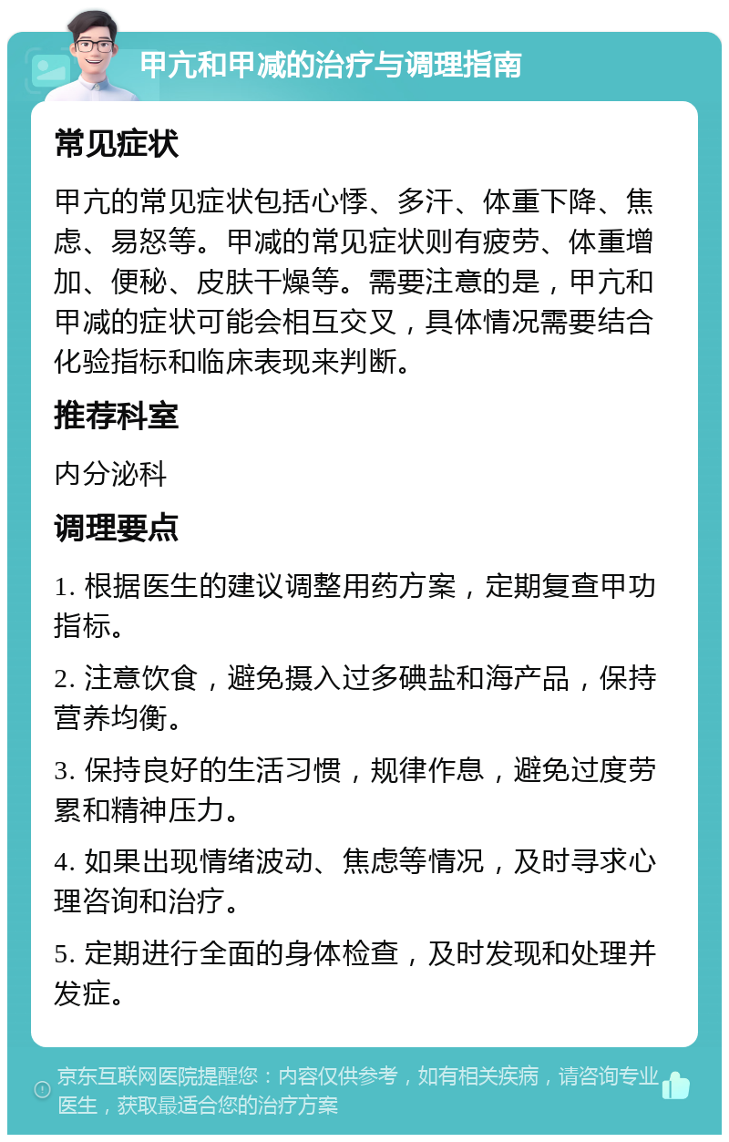 甲亢和甲减的治疗与调理指南 常见症状 甲亢的常见症状包括心悸、多汗、体重下降、焦虑、易怒等。甲减的常见症状则有疲劳、体重增加、便秘、皮肤干燥等。需要注意的是，甲亢和甲减的症状可能会相互交叉，具体情况需要结合化验指标和临床表现来判断。 推荐科室 内分泌科 调理要点 1. 根据医生的建议调整用药方案，定期复查甲功指标。 2. 注意饮食，避免摄入过多碘盐和海产品，保持营养均衡。 3. 保持良好的生活习惯，规律作息，避免过度劳累和精神压力。 4. 如果出现情绪波动、焦虑等情况，及时寻求心理咨询和治疗。 5. 定期进行全面的身体检查，及时发现和处理并发症。