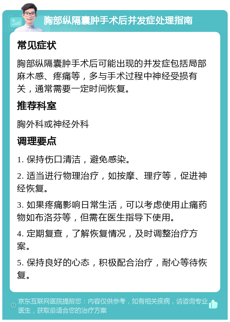 胸部纵隔囊肿手术后并发症处理指南 常见症状 胸部纵隔囊肿手术后可能出现的并发症包括局部麻木感、疼痛等，多与手术过程中神经受损有关，通常需要一定时间恢复。 推荐科室 胸外科或神经外科 调理要点 1. 保持伤口清洁，避免感染。 2. 适当进行物理治疗，如按摩、理疗等，促进神经恢复。 3. 如果疼痛影响日常生活，可以考虑使用止痛药物如布洛芬等，但需在医生指导下使用。 4. 定期复查，了解恢复情况，及时调整治疗方案。 5. 保持良好的心态，积极配合治疗，耐心等待恢复。