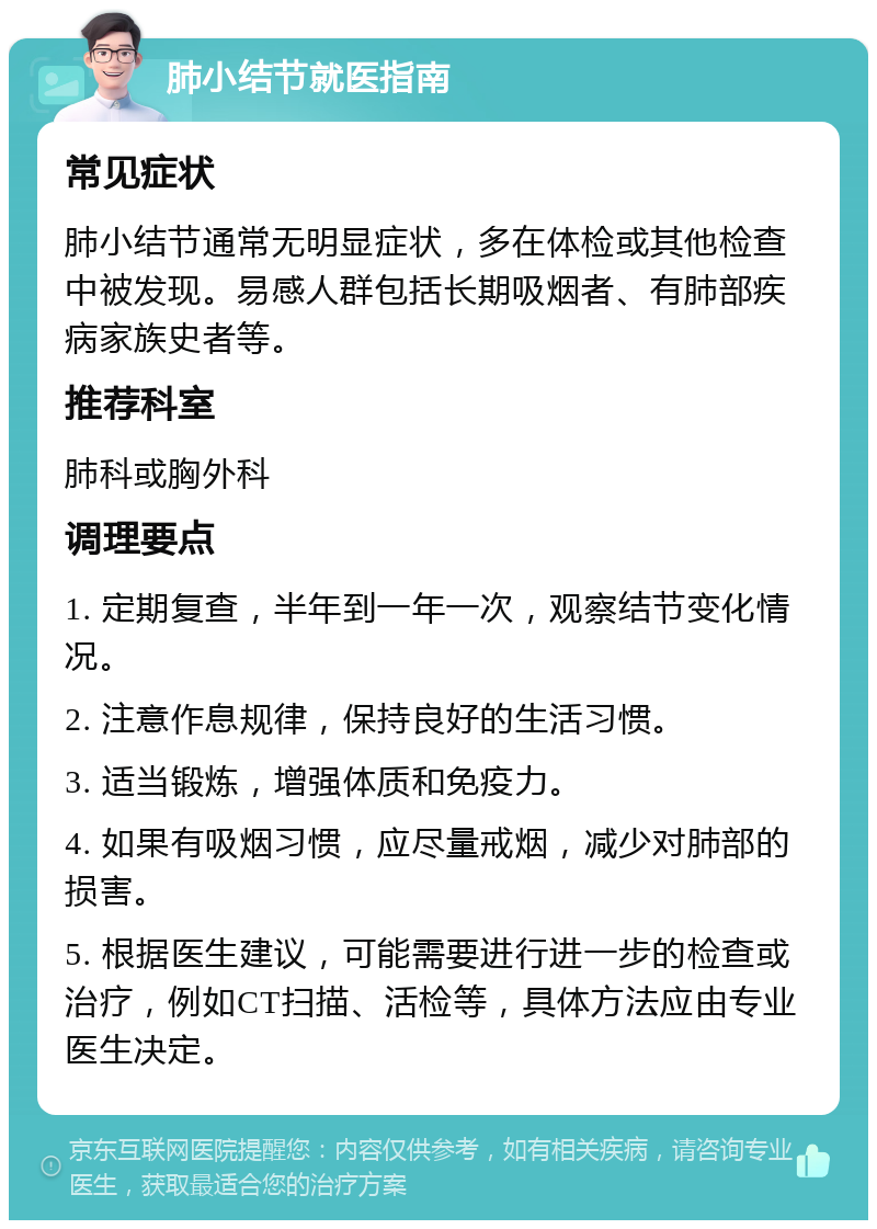 肺小结节就医指南 常见症状 肺小结节通常无明显症状，多在体检或其他检查中被发现。易感人群包括长期吸烟者、有肺部疾病家族史者等。 推荐科室 肺科或胸外科 调理要点 1. 定期复查，半年到一年一次，观察结节变化情况。 2. 注意作息规律，保持良好的生活习惯。 3. 适当锻炼，增强体质和免疫力。 4. 如果有吸烟习惯，应尽量戒烟，减少对肺部的损害。 5. 根据医生建议，可能需要进行进一步的检查或治疗，例如CT扫描、活检等，具体方法应由专业医生决定。