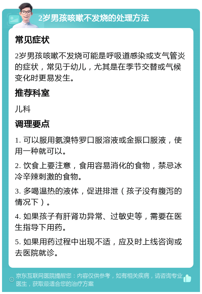 2岁男孩咳嗽不发烧的处理方法 常见症状 2岁男孩咳嗽不发烧可能是呼吸道感染或支气管炎的症状，常见于幼儿，尤其是在季节交替或气候变化时更易发生。 推荐科室 儿科 调理要点 1. 可以服用氨溴特罗口服溶液或金振口服液，使用一种就可以。 2. 饮食上要注意，食用容易消化的食物，禁忌冰冷辛辣刺激的食物。 3. 多喝温热的液体，促进排泄（孩子没有腹泻的情况下）。 4. 如果孩子有肝肾功异常、过敏史等，需要在医生指导下用药。 5. 如果用药过程中出现不适，应及时上线咨询或去医院就诊。