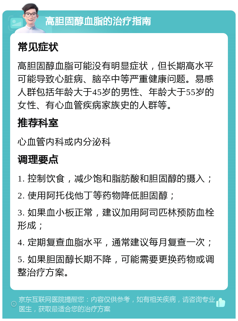 高胆固醇血脂的治疗指南 常见症状 高胆固醇血脂可能没有明显症状，但长期高水平可能导致心脏病、脑卒中等严重健康问题。易感人群包括年龄大于45岁的男性、年龄大于55岁的女性、有心血管疾病家族史的人群等。 推荐科室 心血管内科或内分泌科 调理要点 1. 控制饮食，减少饱和脂肪酸和胆固醇的摄入； 2. 使用阿托伐他丁等药物降低胆固醇； 3. 如果血小板正常，建议加用阿司匹林预防血栓形成； 4. 定期复查血脂水平，通常建议每月复查一次； 5. 如果胆固醇长期不降，可能需要更换药物或调整治疗方案。