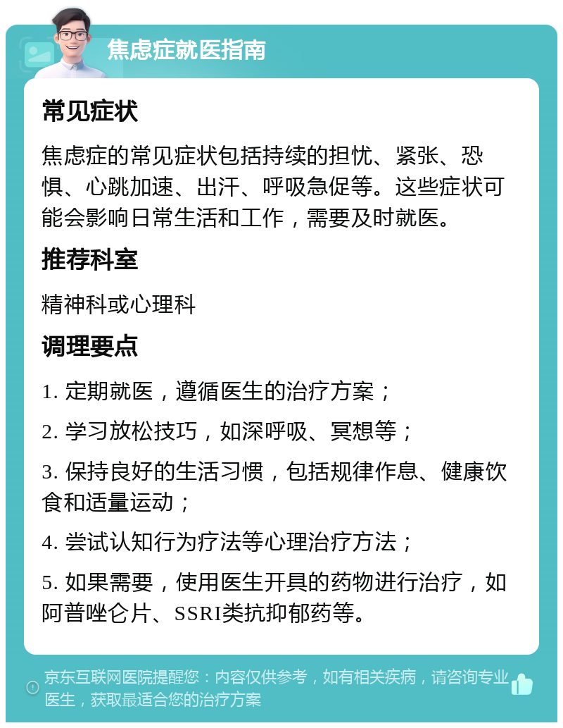 焦虑症就医指南 常见症状 焦虑症的常见症状包括持续的担忧、紧张、恐惧、心跳加速、出汗、呼吸急促等。这些症状可能会影响日常生活和工作，需要及时就医。 推荐科室 精神科或心理科 调理要点 1. 定期就医，遵循医生的治疗方案； 2. 学习放松技巧，如深呼吸、冥想等； 3. 保持良好的生活习惯，包括规律作息、健康饮食和适量运动； 4. 尝试认知行为疗法等心理治疗方法； 5. 如果需要，使用医生开具的药物进行治疗，如阿普唑仑片、SSRI类抗抑郁药等。