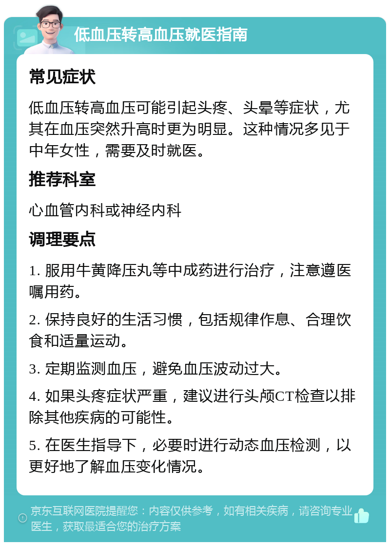 低血压转高血压就医指南 常见症状 低血压转高血压可能引起头疼、头晕等症状，尤其在血压突然升高时更为明显。这种情况多见于中年女性，需要及时就医。 推荐科室 心血管内科或神经内科 调理要点 1. 服用牛黄降压丸等中成药进行治疗，注意遵医嘱用药。 2. 保持良好的生活习惯，包括规律作息、合理饮食和适量运动。 3. 定期监测血压，避免血压波动过大。 4. 如果头疼症状严重，建议进行头颅CT检查以排除其他疾病的可能性。 5. 在医生指导下，必要时进行动态血压检测，以更好地了解血压变化情况。